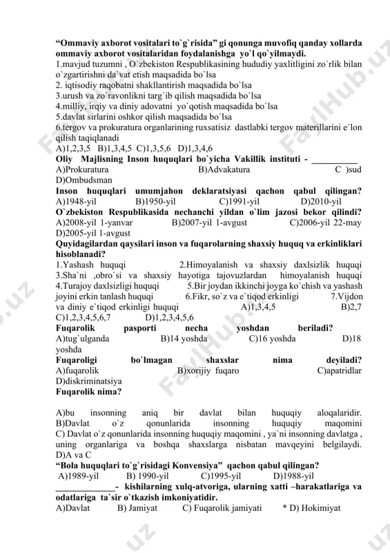 vlat barpo etishning asosiy shartlaridan biri ______ . a)matbuot va axborot erkinligidir b)so`z va matbuot erkinligi mutlaqdir c) so`z va matbuot erkinligi mutlaq bo`la olmaydi * d) a va s javoblar to`g`ri “ommaviy axborot vositalari to`g`risida” gi qonun qabul qilingan sana? a)2007-yil 15-yanvar b)2002-yil 12-dekabr c)2005-yil 27-avgust d)2000-yil 14-dekabr “ommaviy axborot vositalari to`g`risida” gi qonunga muvofiq qanday xollarda ommaviy axborot vositalaridan foydalanishga yo`l qo`yilmaydi. 1.mavjud tuzumni , o`zbekiston respublikasining hududiy yaxlitligini zo`rlik bilan o`zgartirishni da`vat etish maqsadida bo`lsa 2. iqtisodiy raqobatni shakllantirish maqsadida bo`lsa 3.urush va zo`ravonlikni targ`ib qilish maqsadida bo`lsa 4.milliy, irqiy va diniy adovatni yo`qotish maqsadida bo`lsa 5.davlat sirlarini oshkor qilish maqsadida bo`lsa 6.tergov va prokuratura organlarining ruxsatisiz dastlabki tergov materillarini e`lon qilish taqiqlanadi a)1,2,3,5 b)1,3,4,5 c)1,3,5,6 d)1,3,4,6 oliy majlisning inson huquqlari bo`yicha vakillik instituti - __________ a)prokuratura b)advakatura c )sud d)ombudsman inson huquqlari umumjahon deklaratsiyasi qachon qabul qilingan? a)1948-yil b)1950-yil c)1991-yil d)2010-yil o`zbekiston respublikasida nechanchi yildan o`lim …