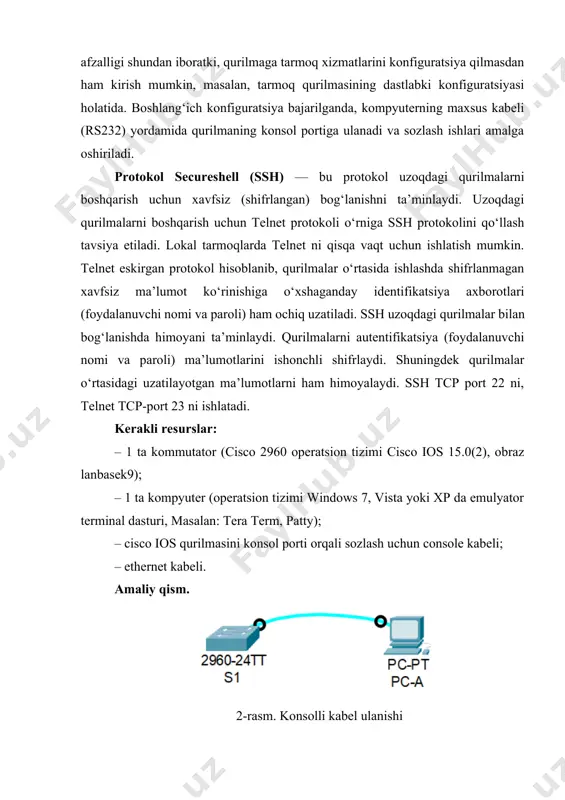 honchli shifrlaydi. shuningdek qurilmalar o‘rtasidagi uzatilayotgan ma’lumotlarni ham himoyalaydi. ssh tcp port 22 ni, telnet tcp-port 23 ni ishlatadi. kerakli resurslar: – 1 ta kommutator (cisco 2960 operatsion tizimi cisco ios 15.0(2), obraz lanbasek9); – 1 ta kompyuter (operatsion tizimi windows 7, vista yoki xp da emulyator terminal dasturi, masalan: tera term, patty); – cisco ios qurilmasini konsol porti orqali sozlash uchun console kabeli; – ethernet kabeli. amaliy qism. 2- rasm. konsolli kabel ulanishi 3-rasm. kommutatorni dastlabki holatini tekshirish komutatorda 24 ta fastethernet interfeyslari, 2ta gigabit ethernet interfeyslari mavjud. vty-kanalining diapazon qiymati 0 dan 15 gacha 4-rasm. show interface vlan1 buyrug’ining javobi vlan 1 tarmog‘i uchun ip-manzil qo‘yilmagan mac manzili 000a.4138.3ad5 interfeys yoqilmagan 5-rasm. show version buyrug’i cisco ios software, c2960 software (c2960-lanbasek9-m), version 15.0(2) se4, release software (fc1) 6-rasm. tarmoq qurilmasini asosiy ko‘rsatkichlarini sozlash 7- rasm. vlan1 ga ip manzil qo‘yish 8-rasm. console konfiguratsiyasini sozlash 9-rasm. telnet konfiguratsiyasini sozlash …