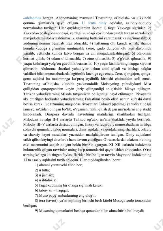 iy xalqi bilan ahdnoma «zavet» tuzishni taklif etgan. ahdnomaning asosini ikkita shart tashkil etadi. birinchisi – yahudiy xalqi yaxveni xudolarning eng qudratlisi emas, balki yagona xudo, borliqning yaratuvchisi va unda yuz berayotgan hodisalarni belgilovchi sifatida tan olishi lozim. ikkinchisi – yahudiylarga yaxvega sodiqligini isbotlasa, xudoning nazari tushgan xalq imtiyozi beriladi va uning himoyasida bo‘ladi. yahudiylar xudoning sevimli bandasi bo‘lib, ularga yerda insonparvarlik, tenglik, farovonlik, hamjihatlik va boqiy hayotga hukmron ilohiy jamiyatni qurish messiyasini bajaruvchi xalq mas’uliyati yuklatilganligi aqidasi mavjud. binobarin, unga asoslanib ravvinlar (qadimgi yahudiy tilida rabbi – mening ustozim degan ma’noni anglatadi), ya’ni ruhoniylar miloddan avvalgi 444 yilda yahudiylarning boshqa xalqlar bilan quda-andachilik munosabati o‘rnatishini taqiqlovchi qonun qabul qilinishiga erishganlar. masalaning diqqatga sazovor jihati shundaki, bir tomondan, bu qonun yahudiylarni boshqa xalqlarga qarshi qo‘yish (hatto ularning ta’qibi)ga sabab bo‘lsa, ikkinchi tomondan, xalqni qiyin sinovlarni yengib o‘tish yo‘lida jipslashtiruvchi vosita vazifasini bajargan. yaxve musaga sinay tog‘ida «ahdnoma» bergan. ahdnomaning mazmuni …