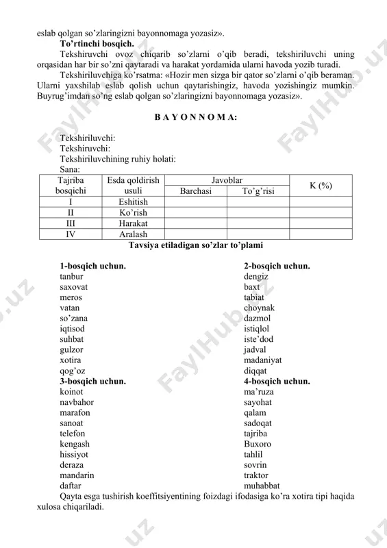 a so’zlar yozilgan varaq turibdi (teskari holda). mening buyrug’imdan so’ng 10 sekund davomida uni olib o’qiysiz, o’qishni tugatib, yana uni joyiga qo’yasiz va bayonnomaga eslab qolgan so’zlaringizni yozasiz». uchinchi bosqich. tekshiruvchi tekshiriluvchining oldiga yangi so’zlardan iborat bo’lgan varaqlarni qo’yadi va unga hamma so’zlarni ovoz chiqarib o’qishga ruxsat beradi. tekshiriluvchi ularni pichirlab o’qiydi va bayonnomaga esda qoldirgan so’zlarini yozadi. tekshiriluvchiga ko’rsatma: «oldingizda so’zlar yozilgan varaq turibdi. mening buyrug’imdan so’ng siz uni olib men bilan birga pichirlab o’qishingiz kerak. so’ng eslab qolgan so’zlaringizni bayonnomaga yozasiz». to’rtinchi bosqich. tekshiruvchi ovoz chiqarib so’zlarni o’qib beradi, tekshiriluvchi uning orqasidan har bir so’zni qaytaradi va harakat yordamida ularni havoda yozib turadi. tekshiriluvchiga ko’rsatma: «hozir men sizga bir qator so’zlarni o’qib beraman. ularni yaxshilab eslab qolish uchun qaytarishingiz, havoda yozishingiz mumkin. buyrug’imdan so’ng eslab qolgan so’zlaringizni bayonnomaga yozasiz». b a y o n n o m a: tekshiriluvchi: tekshiruvchi: tekshiriluvchining ruhiy holati: sana: tajriba bosqichi esda qoldirish …
