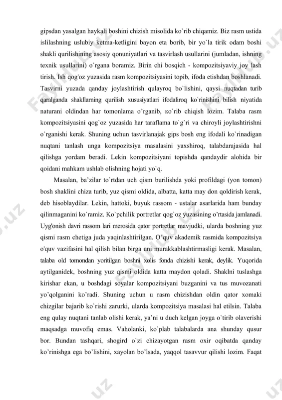 a boshning yuz qismi rasm chetiga juda yaqinlashtirilgan. o’quv akademik rasmida kompozitsiya o'quv vazifasini hal qilish bilan birga uni murakkablashtirmasligi kerak. masalan, talaba old tomondan yoritilgan boshni xolis fonda chizishi kerak, deylik. yuqorida aytilganidek, boshning yuz qismi oldida katta maydon qoladi. shaklni tuslashga kirishar ekan, u boshdagi soyalar kompozitsiyani buzganini va tus muvozanati yo’qolganini ko’radi. shuning uchun u rasm chizishdan oldin qator xomaki chizgilar bajarib ko`rishi zarurki, ularda kompozitsiya masalasi hal etilsin. talaba eng qulay nuqtani tanlab olishi kerak, ya’ni u duch kelgan joyga o`tirib olaverishi maqsadga muvofiq emas. vaholanki, ko`plab talabalarda ana shunday qusur bor. bundan tashqari, shogird o`zi chizayotgan rasm oxir oqibatda qanday ko’rinishga ega bo’lishini, xayolan bo’lsada, yaqqol tasavvur qilishi lozim. faqat shundan keyingina qalamni qo’lga olishi va rasmni qog`oz sathiga dadil joylashtirib, ifodalashni boshlashi mumkin. ikkinchi bosqich - bosh shaklining xarakterli xususiyatlari, o'lcham munosabatlarini, ya’ni nisbatlarini va boshning kenglikdagi holatini ochib berish. bosh shaklining o`ziga xos …