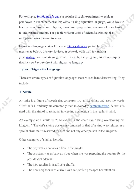ertaining, comprehensible, and poignant, so it’s no surprise that they go hand-in-hand with figurative language. types of figurative language there are several types of figurative languages that are used in modern writing. they include: 1. simile a simile is a figure of speech that compares two unlike things and uses the words “like” or “as” and they are commonly used in everyday communication. a simile is used with the aim of sparking an interesting connection in the reader’s mind. an example of a simile is, “the cat sat in the chair like a king overlooking his kingdom.” the cat’s sitting posture is compared to that of a king who relaxes in a special chair that is reserved for him and not any other person in the kingdom. other examples of similes include: · the boy was as brave as a lion in the jungle. · the assistant was as busy …