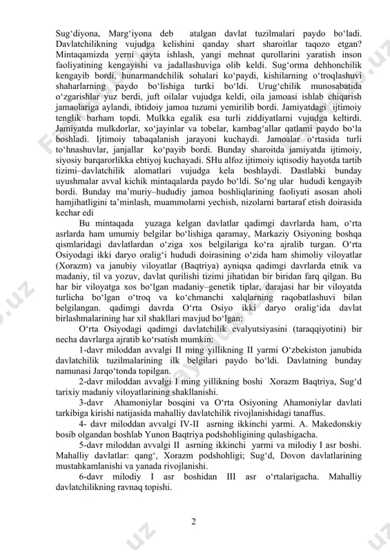 a takomillashib bordi. mehnat qurollarining metaldan ishlanishi esa mehnat unimdorligining yanada oshishiga keng imkoniyatlar yaratdi. tadqiqotchilarning fikrlariga qaraganda, sun’iy sug‘orishga asoslangan dehqonchilik o‘rta osiyo xo‘jaligining asosi hisoblanib, bu jarayon janubiy turkmaniston, tojikiston va o‘zbekistonnning janubida bronza (mil.avv. iii-ii yilikllar) davrida, toshkent vohasi va uning atroflarida esa ilk temur (viii-iv asralar) davrida shakllanib rivojlandi. o‘rta osiyoda ilk davlat uyushmalari sun’iy sug‘orish birmuncha qulay bo‘lgan amudaryo (yuqori, quyi, o‘rta) oqimlari bo‘ylarida, murg‘ob vohasida, zarafshon va qashqadaryo vohalarida shakllangan va rivojlangan. bunday holatni dunyo tarixidagi dastlabki davlatlar-misr (nil daryosi) va mesopotamiya (dajla va frot) misolida ham kuzatish mumkin. arxeologik tadqiqotlarga, “avesto” va boshqa yozma manbalarga tayanib aytish mumkinki, mil.av. i ming yillikning birinchi yarmida, aniqrog‘i bundan taxminan 2700 yil ilgari markaziy osiyoda katta xorazm, baqtriya, so‘ng sug‘diyona, marg‘iyona deb atalgan davlat tuzilmalari paydo bo‘ladi. davlatchilikning vujudga kelishini qanday shart sharoitlar taqozo etgan? mintaqamizda yerni qayta ishlash, yangi mehnat qurollarini yaratish inson faoliyatining kengayishi …