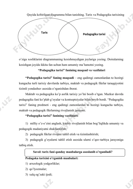 i. “pedagogika tarixi” faning predmeti - eng qadimgi zamonlardan to hozirgi kungacha tarbiya, maktab va pedagogik fikrlarning rivojlanish jarayoni. “pedagogika tarixi” fanining vazifalari: 1. milliy o’z-o’zini anglash, kasbiy rivojlanish bilan bog’liqlikda umumiy va pedagogik madaniyatni shakllantirish; 1. pedagogik fikrlar rivojini tahlil etish va tizimlashtirish; 1. pedagogik g’oyalarni tahlil etish asosida ularni o’quv-tarbiya jarayoniga tatbiq etish. savol: tarix fani qanday manbalarga asoslanib o’rganiladi? pedagoka tarixini o’rganish manbalari: 1. arxeologik yodgorliklar; 1. qo’lyozmalar; 1. xalq og’zaki ijodi; 1. adabiy yodgorliklar; 1. hujjatlar; 1. badiiy adabiyot; 1. memuarlar; 1. sharq va g’arb mutafakkirlarining asarlari. pedagogika tarixi fani g’oyalarining kishilik jamiyati taraqqiyoti bilan o’zaro aloqadorligi. tarbiya insonning aqliy va axloqiy jihatdan tarkib topa borishiga ta’sir etgan bo’lsa, insonning shakllana borishi ham o’z navbatida kishilik jamiyatining qaror topa borishiga yordam bergan. xullas, tafakkur yurita olish qobiliyatiga ega bo’lgan inson kamolotining ta’minlanish jarayoni hamda jamiyatning ijtimoiy taraqqiyoti o’zaro uzviy aloqada shakllangan. mazkur tarixiy jarayon mohiyatini bilish …