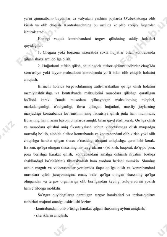 at qilgan shaxsning aybini aniqlash; - sheriklarni aniqlash; - kontrabanda mahsulotini kelib chiqishini aniqlash; - olib chiqishga mo`ljallangan kontrabanda mahsulotlarining boshqa partiyalarini aniqlash. tergov ishlarini iloji boricha tezroq boshlash maqsadga muvofiqdir. tergov qo`lga olingan va kontrabandaga aloqasi bor boshqa shaxslar o`z xatti-harakatlarini kelishib olmasliklari uchun iloji boricha tezroq o`tkazilishi lozim. ikkinchi holatda tergovchilar va tezkor xodimlar odatda kontrabandani qo`lga tushirishga qaratilgan taktik operatsiyani tayyorlash uchun yetarli vaqtga egalar. bunda kontrabandani yangi partiyasini olib o`tish vaqtida ko`rsatilgan shaxslarni qo`lga olishdan boshlash zarur. bir vaqtning o`zida tergovchilar va tezkor xodimlar: a) kontrabandaga aloqasi bor shaxslarning uy va ish joylarini tintuv qilish; b) kontrabandani qo`shimcha holatlari qayd etilishi mumkin bo`lgan hujjatlarni olib qo`yish; v) kontrabandaga aloqasi bor barcha shaxslarni darhol so`roq qilish; g) aniqlangan kontrabanda holatlari bo`yicha qo`shimcha taftishlar belgilash ishlarini amalga oshirishlari zarur. 2. kontrabanda ishini tergov qilish kontrabandaning mohiyati bojxona chegarasi orqali tovar yoki boshqa qimmatbaho buyumlarni maxfiy yoki aldash yo`li …