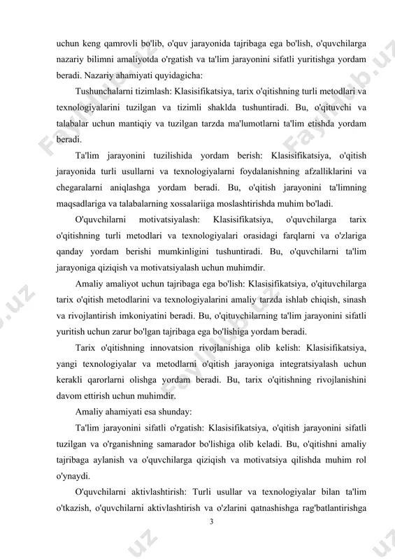 ilarni ta'lim jarayoniga qiziqish va motivatsiyalash uchun muhimdir. amaliy amaliyot uchun tajribaga ega bo'lish: klasisifikatsiya, o'qituvchilarga tarix o'qitish metodlarini va texnologiyalarini amaliy tarzda ishlab chiqish, sinash va rivojlantirish imkoniyatini beradi. bu, o'qituvchilarning ta'lim jarayonini sifatli yuritish uchun zarur bo'lgan tajribaga ega bo'lishiga yordam beradi. tarix o'qitishning innovatsion rivojlanishiga olib kelish: klasisifikatsiya, yangi texnologiyalar va metodlarni o'qitish jarayoniga integratsiyalash uchun kerakli qarorlarni olishga yordam beradi. bu, tarix o'qitishning rivojlanishini davom ettirish uchun muhimdir. amaliy ahamiyati esa shunday: ta'lim jarayonini sifatli o'rgatish: klasisifikatsiya, o'qitish jarayonini sifatli tuzilgan va o'rganishning samarador bo'lishiga olib keladi. bu, o'qitishni amaliy tajribaga aylanish va o'quvchilarga qiziqish va motivatsiya qilishda muhim rol o'ynaydi. o'quvchilarni aktivlashtirish: turli usullar va texnologiyalar bilan ta'lim o'tkazish, o'quvchilarni aktivlashtirish va o'zlarini qatnashishga rag'batlantirishga yordam beradi. bu, o'quvchilarning o'zlarini ifodalanish va ta'lim jarayonida faol bo'lishini ta'minlaydi. innovatsion rivojlanish: klasisifikatsiya, tarix o'qitishning yangi metodlari va texnologiyalari bilan innovatsion rivojlanishini oshirishga yordam beradi. bu, tarix o'qitishda …