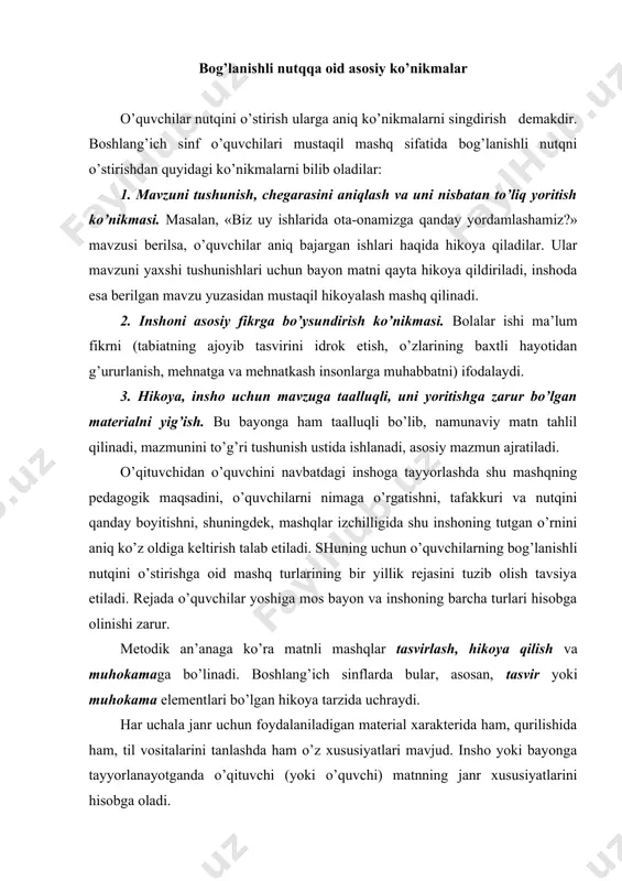 qiladilar, bayon, ayrim narsa yoki hodisalarni tasvirlab insho ham yozadilar. masalan, «bizning sinfimiz», «bahor keldi» kabi. tasvirga xos xususiyatlar shundan iboratki, unda sifatlash, taqqoslash, metaforalar ko’p bo’ladi. tasvir o’quvchilar uchun hikoyaga nisbatan qiyin janr hisoblanadi, shuning uchun boshlang’ich sinflarda ko’proq tasvir elementlari bo’lgan hikoya tarzidagi bayon va insho yozdiriladi. muhokama bog’lanishli matnning anchagina qiyin shakli hisoblanadi, shuning uchun boshlang’ich sinflar dasturida muhokama tarzida insho yozdirish tavsiya etilmaydi; o’quvchilar inshoda muhokama elementlaridangina foydalanadilar. masalan, «qushlar uyasini nima uchun buzish mumkin emas», «paxta − bizning milliy boyligimiz» mavzularida og’zaki hikoya tuzdirilsa yoki insho yozdirilsa, muhokama elementi, albatta, bo’ladi. o’qituvchi bog’lanishli nutqni rejalashtirganda, turli janrda mashq qilishni ko’zda tutadi va o’quvchilarga hikoya, tasvir va muhokama elementlarini o’rgata boradi. bunda ko’proq hikoya tarzidagi matn tuzdirishga ahamiyat beradi. bolalarning bog’lanishli nutqni egallash darajasiga qarab, matnga tasvir va muhokama elementlari kiritib boriladi. adabiyotlar: 1. karimov i. a. yuksak ma’naviyat  yengilmas kuch.  t.: ma’naviyat, 2008. …