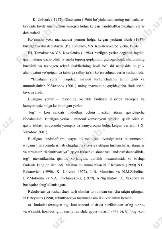 eb ataladi. ko`rinishi yoki manazarasi yomon holga kelgan yerlarni bush (1947) buzilgan yerlar deb ataydi. (p.i. tomakov, v.s. kovalennko bo`yicha, 1984). p.i. tomakov va v.s. kovalenko ( 1984) buzilgan yerlar deganda foydali qazilmalarni qazib olish ta`sirida tuproq qoplamini, gidrogeologik sharoitining buzilishi va texnogen relyef shakllarining hosil bo`lishi natijasida ho`jalik ahamiyatini yo`qotgan va tabiatga salbiy ta`sir ko`rsatadigan yerlar tushuniladi. “buzilgan yerlar” haqidagi mavjud tushunchalarni tahlil qilib va umumlashtirib x.vaxobov (2001) uning mazmunini quyidagicha ifodalashni tavsiya etadi. buzilgan yerlar – insonning xo`jalik faoliyati ta`sirida yaroqsiz va kamyaroqsiz holga kelib qolgan yerlar. tog` – kon sanoati hududlari uchun mazkur atama quyidagicha ifodalaniladi. buzilgan yerlar – mineral xomashyoni qidirish, qazib olish va qayta ishlash jarayonida yaroqsiz va kamyaroqsiz holga kelgan yerlardir ( x. vaxobov, 2001). buzilgan landshaftlarni qayta tiklash (rekultivatsiyalash) muammosini o`rganish jarayonida ishlab chiqilgan va tavsiya etilgan tushunchalar, atamalar va terminlar. “rekultivatsiya” (qayta tiklash) tushunchasi landshaftshunoslikda, tog`- mexanikasida, qishloq xo`jaligida, qurilish mexanikasida va …