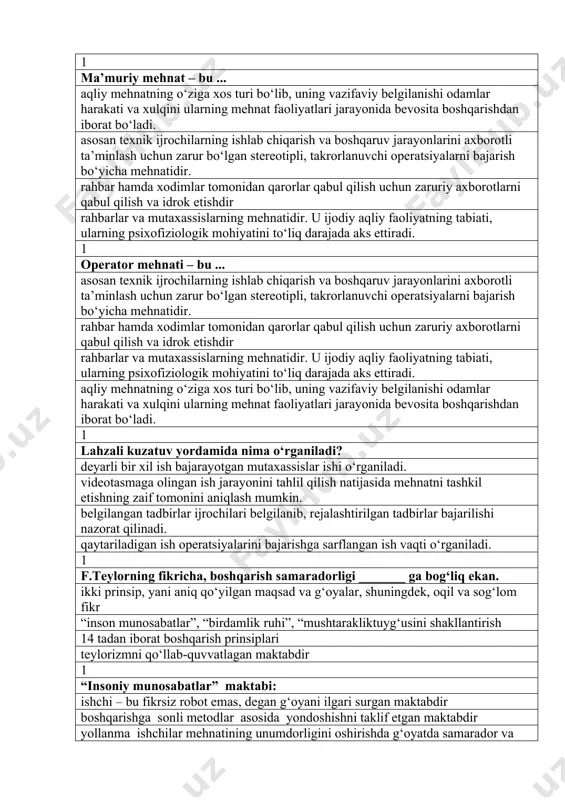 1 operator mehnati – bu ... asosan texnik ijrochilarning ishlab chiqarish va boshqaruv jarayonlarini axborotli ta’minlash uchun zarur bo‘lgan stereotipli, takrorlanuvchi operatsiyalarni bajarish bo‘yicha mehnatidir. rahbar hamda xodimlar tomonidan qarorlar qabul qilish uchun zaruriy axborotlarni qabul qilish va idrok etishdir rahbarlar va mutaxassislarning mehnatidir. u ijodiy aqliy faoliyatning tabiati, ularning psixofiziologik mohiyatini to‘liq darajada aks ettiradi. aqliy mehnatning o‘ziga xos turi bo‘lib, uning vazifaviy belgilanishi odamlar harakati va xulqini ularning mehnat faoliyatlari jarayonida bevosita boshqarishdan iborat bo‘ladi. 1 lahzali kuzatuv yordamida nima o‘rganiladi? deyarli bir xil ish bajarayotgan mutaxassislar ishi o‘rganiladi. videotasmaga olingan ish jarayonini tahlil qilish natijasida mehnatni tashkil etishning zaif tomonini aniqlash mumkin. belgilangan tadbirlar ijrochilari belgilanib, rejalashtirilgan tadbirlar bajarilishi nazorat qilinadi. qaytariladigan ish operatsiyalarini bajarishga sarflangan ish vaqti o‘rganiladi. 1 f.teylorning fikricha, boshqarish samaradorligi _______ ga bog‘liq ekan. ikki prinsip, yani aniq qo‘yilgan maqsad va g‘oyalar, shuningdek, oqil va sog‘lom fikr “inson munosabatlar”, “birdamlik ruhi”, “mushtarakliktuyg‘usini shakllantirish …