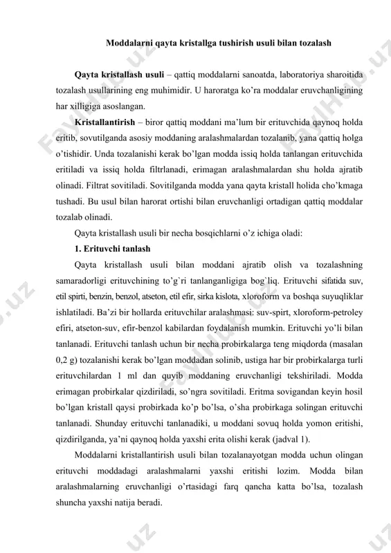 n modda uchun olingan erituvchi moddadagi aralashmalarni yaxshi eritishi lozim. modda bilan aralashmalarning eruvchanligi o’rtasidagi farq qancha katta bo’lsa, tozalash shuncha yaxshi natija beradi. jadval 1. qayta kristallash usulida ishlatiladigan erituvchilar xossalari organik birikmalarning asosiy erituvchilar sinflari gidrofob uglevodorodlar, uglevodorodlarning galogenli hosilalari, oddiy efirlar uglevodorodlar, uglevodorodlarning galogenli hosilalari aminlar, murakkab efirlar, nitrobirikmalar murakkab efirlar nitrillar, ketonlar, aldegidlar spirtlar, dioksan, sirka kislota fenollar, aminlar, spirtlar, karbon kislotalar, sulfokislotalar spirt, suv gidrofil tuzlar suv 2. moddani cho’kmaga tushirish (kristallantirish) erituvchi tanlangandan so’ng, moddani ozgina erituvchida qaynoq holda eritiladi (to’yingan eritma bo’lishi kerak). agar zarur bo’lsa (eritma rangli bo’lib qolsa), adsorbent – faollashtirilgan ko’mirdan oz miqdorda solinadi. adsorbent solingandan so’ng yana qaynatiladi va qaynoq holda burama filtr orqali konussimon kolbaga filtrlanadi, sovitiladi. aralashmalardan holi bo’lgan yirik va aniq shakldagi toza kristallarni olish uchun eritma sekin sovitilib, idishning og`zi chang tushmasligi uchun toza qog`oz bilan yopib qo’yiladi. eritma tez sovitilsa, mayda kristallar hosil bo’ladi. …