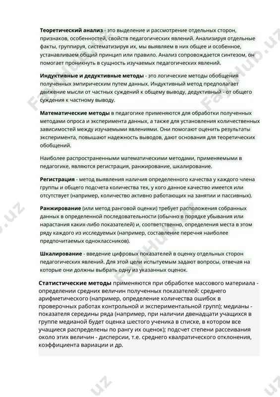 етоды еще называют методами эмпирического познания педагогических явлений. они служат средством сбора научно-педагогических фактов, которые подвергаются теоретическому анализу. поэтому и выделяется специальная группа - методы теоретического исследования. теоретический анализ - это выделение и рассмотрение отдельных сторон, признаков, особенностей, свойств педагогических явлений. анализируя отдельные факты, группируя, систематизируя их, мы выявляем в них общее и особенное, устанавливаем общий принцип или правило. анализ сопровождается синтезом, он помогает проникнуть в сущность изучаемых педагогических явлений. индуктивные и дедуктивные методы - это логические методы обобщения полученных эмпирическим путем данных. индуктивный метод предполагает движение мысли от частных суждений к общему выводу, дедуктивный - от общего суждения к частному выводу. математические методы в педагогике применяются для обработки полученных методами опроса и эксперимента данных, а также для установления количественных зависимостей между изучаемыми явлениями. они помогают оценить результаты эксперимента, повышают надежность выводов, дают основания для теоретических обобщений. наиболее распространенными математическими методами, применяемыми в педагогике, являются регистрация, ранжирование, шкалирование. регистрация - …