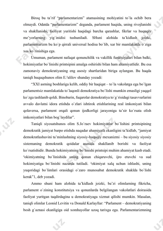 bo`linishi printsipi muhim ahamiyat kasb etadi. ²okimiyatning bo`linishida uning qonun chiqaruvchi, ijro etuvchi va sud hokimiyatiga bo`linishi nazarda tutiladi. ²okimiyat xalq uchun ishlashi, uning yuqoridagi bo`limlari orasidagi o`zaro munosabat demokratik shaklda bo`lishi kerak”1, deb yozadi. ammo shuni ham alohida ta’kidlash joizki, ba’zi olimlarning fikricha, parlament o`zining konstitutsiya va qonunlarda belgilangan vakolatlari doirasida faoliyat yuritgan taqdirdagina u demokratiyaga xizmat qilishi mumkin. masalan, taniqli olimlar leonid levitin va donald karlayllar: “parlament – demokratiyaning bosh g`aznasi ekanligiga oid xomhayollar uzoq tarixga ega. parlamentarizmning tarjimai holi, bu afinada aqidaparast- pissistratlarning boshqaruvi, rimda senatning dunyoga kelishi va buyuk frantsuz inqilobi milliy konventining g`amangiz xotirasi hamdir.. bularning barchasi vakillik muassasalari butunlay demokratik bo`lmaganiga aylanib ketishga qodirligini yaqqol ko`rsatib turibdi”2, deb yozadilar. to`g`ri, bugungi kunda, vujudga kelgan ayrim yosh mustaqil mamlakatlar parlamentlari faoliyatida o`z vakolatlaridan chekinish, parlamentni doimiy kurash va ziddiyatlar minbariga aylantirish holatlarini kuzatiladi. darhaqiqat, parlament turli siyosiy kuchlar, turli tabaqa vakillari va turli g`oyalar jamlangan …
