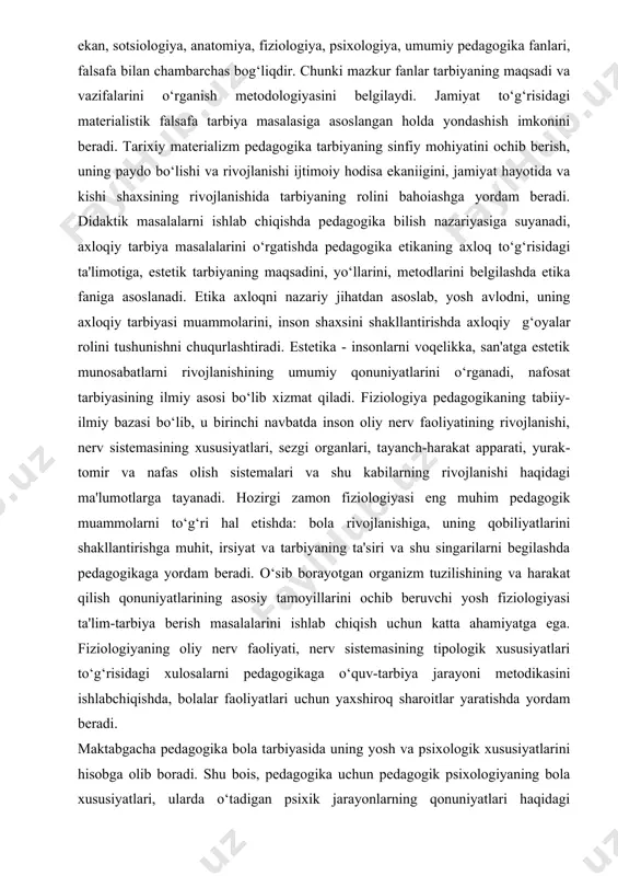 yotgan organizm tuzilishining va harakat qilish qonuniyatlarining asosiy tamoyillarini ochib beruvchi yosh fiziologiyasi ta'lim-tarbiya berish masalalarini ishlab chiqish uchun katta ahamiyatga ega. fiziologiyaning oliy nerv faoliyati, nerv sistemasining tipologik xususiyatlari to‘g‘risidagi xulosalarni pedagogikaga o‘quv-tarbiya jarayoni metodikasini ishlabchiqishda, bolalar faoliyatlari uchun yaxshiroq sharoitlar yaratishda yordam beradi. maktabgacha pedagogika bola tarbiyasida uning yosh va psixologik xususiyatlarini hisobga olib boradi. shu bois, pedagogika uchun pedagogik psixologiyaning bola xususiyatlari, ularda o‘tadigan psixik jarayonlarning qonuniyatlari haqidagi ma'lumotlar muhimdir. shunga ko‘ra pedagogikaning psixologiya fani bilan bog‘liqligi an'anaviy tus olgan. hozirgi zamon pedagogikasi ko‘p tarmoqli fan bo‘lib, avvalo, u tarbiya ijtimoiy hodisa ekanligi jihatidan pedagogika tarixi bilan bog‘lanadi. pedagogikaning boshqa fanlar bilan bog‘lanish tizimida etnografiya, xalq pedagogikasi alohida o‘rin tutadi. umumiy pedagogika guruhi - uzluksiz ta'lim jarayonining o‘ziga xosligini asoslab beruvchi oila pedagogikasi, maktabgacha pedagogika, maktab pedagogikasi, kasb-hunar talimi pedagogikasi, oliy ta'lim pedagogikasi, maxsus pedagogika kabi tarmoqlarga bo‘lingan. 1.4.maktabgacha pedagogikaning tadqiqot metodlari metod (lotincha-metodas-yo‘l so‘zidan) tadqiqot yo‘li, …
