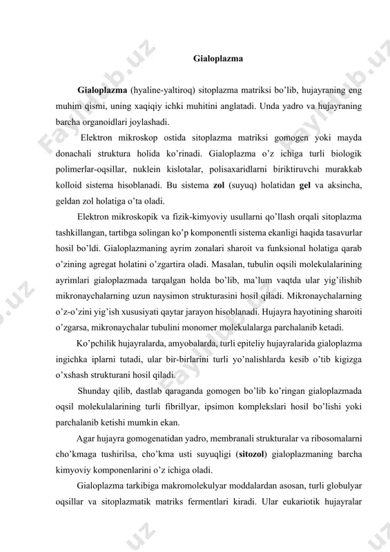 alardan asosan, turli globulyar oqsillar va sitoplazmatik matriks fermentlari kiradi. ular eukariotik hujayralar umumiy oqsillarining 20-25 % ini tashkil qiladi. bakterial hujayralarda gialoplazma oqsillari umumiy oqsillarning 50 % ini tashkil qiladi. matriksning eng muhim fermentlariga glikoliz fermentlari, qand, azotli asos, aminokislotalar, lipid va boshqa muhim birikmalar metabolizmi fermentlari kiradi. matriksda oqsil sintezida aminokislotalar va dnk larni faollashtiruvchi fermentlar bo’ladi. hujayraning osmotik, bufer xususiyatlari gialoplazma strukturasiga bog’liq bo’ladi. gialoplazmaning eng muhim xususiyatlaridan biri shuki, u yarim suyuq muhit sifatida hujayraning barcha strukturalarini birlashtiradi va ularning birbirlari bilan ta’sirlanishini ta’minlaydi. gialoplazma orqali aminokislotalar, yog’ kislotalari, nukleotidlar, qandlarning hujayra ichida tashilishi amalga oshadi. gialoplazmada ionlarning plazmatik membranaga va undan tashqariga, mitoxondriyalarga, yadro va vakuolalarga doimiy oqimi bo’lib turadi. gialoplazma atf molekulasi massasini saqlash va ko’chib turish zonasi hisoblanadi. faqat gialoplazma orqali suvda erigan turli moddalarning hujayraga kirishi va chiqishi amalga oshadi. gialoplazmaga fagotsitoz yo’li bilan nisbatan qattiq zarrachalar, pinotsitoz yo’li bilan esa suyuq …