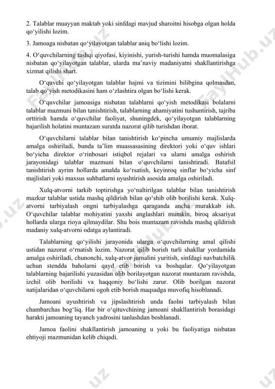 ajratish juda muhimdir. bolalar jamoasini ma’lum rivojlanish bosqichlarga ajratish alohida ahamiyat kasb etadi. bolalar jamoasi rivojlanishining har bir bosqichi jamoa a’zolariga nisbatan samarali o‘qituvchilik ta’sir ko‘rsatishning maqbul shakl va metodlarini tanlash imkonini beradi. jamoani shakllantirishda jamoa a’zolari va ularning faoliyatlariga qo‘yiladigan yagona talablar muhim ahamiyat kasb etadi. yagona talab o‘quvchilarning dars jarayonidagi, tanaffus, sinfdan tashqari ishlar vaqtidagi, shuningdek, jamoat joylari hamda oiladagi xulq-atvor qoidalarni o‘z ichiga oladi. puxta o‘ylab qo‘yilgan talablar tizimining muntazam amalga oshirilishi maktabda muayyan tartibning o‘rnatilishini ta’minlaydi. o‘qituvchilar tomonidan qo‘yilgan talablar quyidagi sharoitlarda ijobiy natija beradi: 1. qo‘yilayotgan talablar o‘quvchi shaxsini hurmat qilish tuyg‘usi bilan uyg‘unlashgan bo‘lishi kerak. 2. talablar muayyan maktab yoki sinfdagi mavjud sharoitni hisobga olgan holda qo‘yilishi lozim. 3. jamoaga nisbatan qo‘yilayotgan talablar aniq bo‘lishi lozim. 4. o‘quvchilarning tashqi qiyofasi, kiyinishi, yurish-turishi hamda muomalasiga nisbatan qo‘yilayotgan talablar, ularda ma’naviy madaniyatni shakllantirishga xizmat qilishi shart. o‘quvchi qo‘yilayotgan talablar hajmi va tizimini bilibgina qolmasdan, talab qo‘yish …