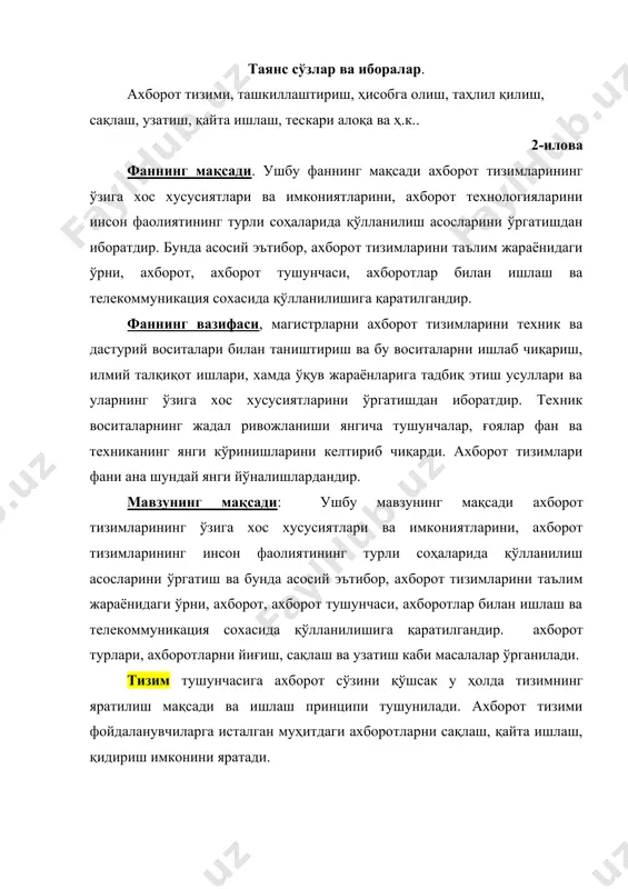 ник ва дастурий воситалари билан таништириш ва бу воситаларни ишлаб чиқариш, илмий талқиқот ишлари, хамда ўқув жараёнларига тадбиқ этиш усуллари ва уларнинг ўзига хос хусусиятларини ўргатишдан иборатдир. техник воситаларнинг жадал ривожланиши янгича тушунчалар, ғоялар фан ва техниканинг янги кўринишларини келтириб чиқарди. ахборот тизимлари фани ана шундай янги йўналишлардандир. мавзунинг мақсади: ушбу мавзунинг мақсади ахборот тизимларининг ўзига хос хусусиятлари ва имкониятларини, ахборот тизимларининг инсон фаолиятининг турли соҳаларида қўлланилиш асосларини ўргатиш ва бунда асосий эътибор, ахборот тизимларини таълим жараёнидаги ўрни, ахборот, ахборот тушунчаси, ахборотлар билан ишлаш ва телекоммуникация сохасида қўлланилишига қаратилгандир. ахборот турлари, ахборотларни йиғиш, сақлаш ва узатиш каби масалалар ўрганилади. тизим тушунчасига ахборот сўзини қўшсак у ҳолда тизимнинг яратилиш мақсади ва ишлаш принципи тушунилади. ахборот тизими фойдаланувчиларга исталган муҳитдаги ахборотларни сақлаш, қайта ишлаш, қидириш имконини яратади. ахборот тизими деб олдинга қўйилган мақсадги эришиш ахборотларни сақлаш, қайта ишлаш ва узатиш методлари ва воситалари йиғиндисига айтилади. фан бўйича талабаларнинг билимига, ўқувига ва кўникмасига …