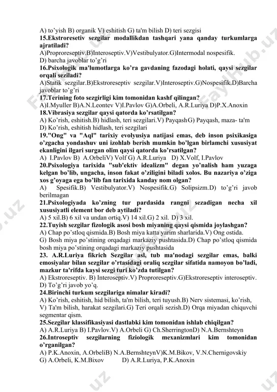 larini sezuvchanligi ortishiv) ko’z gavqarini moslashishi g) predmetlarni u haqidagi ma'lumotlarni jamlangan holati d) to’g’ri javob yo’q 12.bir sezgiga ta'sir etuvchi qo’zg’atuvchi ikkinchi sezgini yuzaga kelishiga sabab bo’ladi. mazkur qonuniyat nima deb ataladi? a) adaptasiya b) konstantligi v) senesteziyag) sensibilizasiya d) kommunikativlik 13.adaptasiya turlari: a) negativizm, kommunikativ.b) pozitiv, negativ v) sub'ekt, ob'ektivg) taktik negativ d) ta'm bilish, eshitish 14.qorni ochlikni, chanqashni sezish qaysi sezgi turiga oid? a) to’yish b) organik v) eshitish g) ta'm bilish d) teri sezgisi 15.ekstroresetiv sezgilar modallikdan tashqari yana qanday turkumlarga ajratiladi? a)proproreseptiv.b)interoseptiv.v)vestibulyator.g)intermodal nospesifik. d) barcha javoblar to’g’ri 16.psixologik ma'lumotlarga ko’ra gavdaning fazodagi holati, qaysi sezgilar orqali seziladi? a)statik sezgilar.b)ekstroreseptiv sezgilar.v)interoseptiv.g)nospesifik.d)barcha javoblar to’g’ri 17.terining foto sezgirligi kim tomonidan kashf qilingan? a)i.myuller b)a.n.leontev v)i.pavlov g)a.orbeli, a.r.luriya d)p.x.anoxin 18.vibrasiya sezgilar qaysi qatorda ko’rsatilgan? a) ko’rish, eshitish.b) hidlash, teri sezgilari.v) payqash g) payqash, maza- ta'm d) ko’rish, eshitish hidlash, teri sezgilari 19."ong" va "aql" tarixiy evolyusiya natijasi emas, deb …