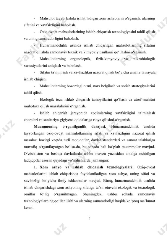 jud. 3. mahsulot xavfsizligi va ekologik masalalar: oziq-ovqat mahsulotlarining xavfsizligini ta’minlash va ekologik muammolarni hal etish bo‘yicha qator ilmiy ishlar mavjud. biroq, hunarmandchilik usulida ishlab chiqarilgan oziq-ovqat mahsulotlarining ekologik xavfsizligini ta’minlashga alohida e’tibor qaratilmagan. atrof-muhitni muhofaza qilish tamoyillarining bu sohadagi o‘rni kam o‘rganilgan. 4. bozor va iqtisodiy jihatlar: oziq-ovqat mahsulotlarining iqtisodiy jihatlari, bozorni tahlil qilish, narx belgilash va sotish strategiyalari bo‘yicha ba’zi tadqiqotlar mavjud. biroq, hunarmandchilik usulida ishlab chiqarilgan mahsulotlarning bozor talablariga mos kelishini ta’minlash, narx va sifatni muvozanatlashda ko‘proq amaliy tavsiyalar ishlab chiqilishi kerak. umuman olganda, bu soha o‘rganilgan, lekin ayrim masalalarda chuqurroq tadqiqotlar talab etiladi. shu sababli, bitiruv malakaviy ishining maqsadi, ushbu bo‘shliqni to‘ldirish va hunarmandchilik usulida tayyorlangan oziq-ovqat mahsulotlarining sifatini nazorat qilish bo‘yicha zamonaviy metodlarni ishlab chiqishdir. mavzuning nazariy va amaliy ahamiyati. hunarmandchilik usulida tayyorlangan oziq-ovqat mahsulotlarining sifati va xavfsizligini nazorat qilish mavzusi, oziq-ovqat sanoatining rivojlanishiga doir nazariy asoslarni boyitishga yordam beradi. ushbu tadqiqotda o‘rganilayotgan texnologik jarayonlar, …
