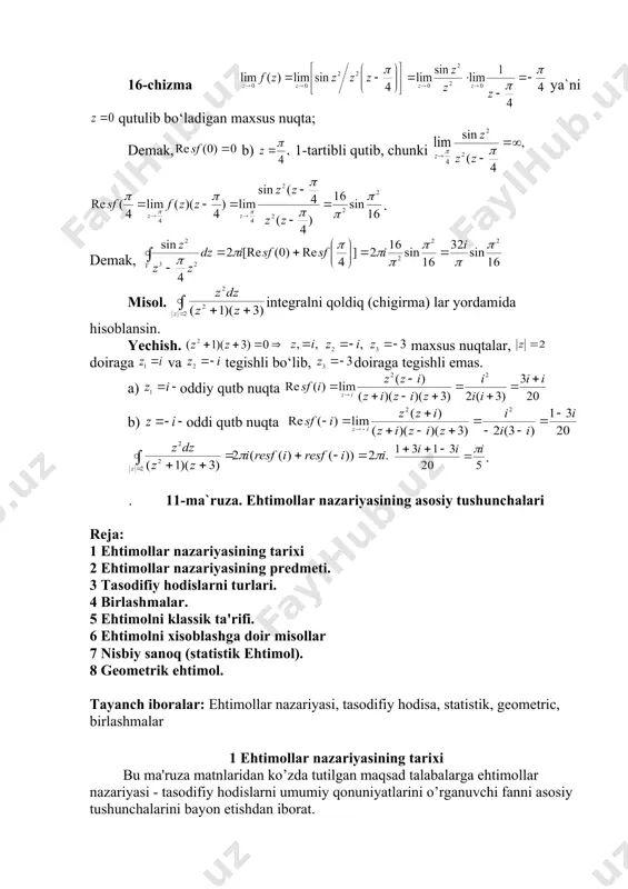 lansin. yechish. funksiyaning maxsus nuqtalari va bo‘lgani uchun quyidagilarni topamiz: a) nuqtada 16-chizma ya`ni qutulib bo‘ladigan maxsus nuqta; demak, b) 1-tartibli qutib, chunki embed equation.3 . demak, misol. integralni qoldiq (chigirma) lar yordamida hisoblansin. yechish. maxsus nuqtalar, doiraga va tegishli bo‘lib, doiraga tegishli emas. a) oddiy qutb nuqta b) oddi qutb nuqta . . 11-ma`ruza. ehtimollar nazariyasining asosiy tushunchalari rеja: 1 ehtimollar nazariyasining tarixi 2 ehtimollar nazariyasining prеdmеti. 3 tasodifiy hodislarni turlari. 4 birlashmalar. 5 ehtimolni klassik ta'rifi. 6 ehtimolni xisoblashga doir misollar 7 nisbiy sanoq (statistik ehtimol). 8 gеomеtrik ehtimol. tayanch iboralar: ehtimollar nazariyasi, tasodifiy hodisa, statistik, geometric, birlashmalar 1 ehtimollar nazariyasining tarixi bu ma'ruza matnlaridan ko’zda tutilgan maqsad talabalarga ehtimollar nazariyasi - tasodifiy hodislarni umumiy qonuniyatlarini o’rganuvchi fanni asosiy tushunchalarini bayon etishdan iborat. ehtimollar nazariyasini rivojlanishi xvii asrdan boshlanib frantsuz matеmatiklari gyugеns (1629-1695), paskal (1623-1662), fеrma (1601-1665) va yakob bеrnulli (1654-1705) nomlari bilan bog’liq. paskal va fеrmalarning yozib …