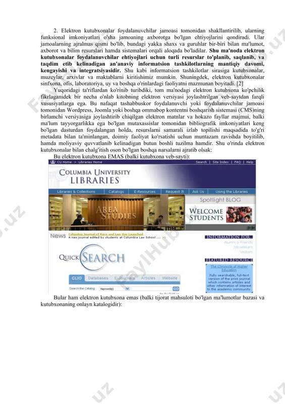dunyo ahli bilan alishish imkonini bermoqda. alisher navoiy nomidagi davlat kutubxonasining kabi markaziy tashkilotlarning loyihalari, internet tarmog'ida tashabbuskor vatandoshlarimiz tomonidan yaratilgan va yaratilayotgan kolleksiyalar bunga misol. bu loyihalarning bajarilish darajasi turlicha bo'lib, bu albatta malakali mutaxassislarning bu jarayonlarda zamonaviy bilimlarni qo'llagan holda ishtirok etganlari yoki etmaganlariga bog'liq. xalqaro standartlar va muvaffaqiyatli amaliyotlar (best practice) dan xabardorlik va ko'p hollardagi vaziyatni tubdan yaxshilashi muqarrar. shu maqsad yo'lida elektron kutubxonalar konsepsiyasi, uning tamoyillari va xorijda to'plangan tajribalar xususida so'z yuritamiz. aqsh universitetlaridan biridagi "elektron kutubxonalar" kursi talabalari ilmiy adabiyotdan ushbu atamaning 65 ta ta'rifini to'plab, umumiy xususiyatlarni ajratib olishdi. unga ko'ra elektron kutubxona: *ma'lum jamoalar yoki jamoalar majmuiga xizmat qiladi; *yagona ob'ekt bo'lmasigi mumkin (ya'ni qismlar turi domenlar yoki tashkilotlarga biriktirilgan); *barcha qismlar uchun umumiy bo'lgan mantiqiy tashkiliy strukturaga ega; *nafaqat erkin foydalanish imkoni, balki ta'limiy komponentlarni o'z ichiga olgan; *inson va texnologik resurslardan unumli foydalangan; *tez, samarali va to'siqsiz kirishni ta'minlaydi; …