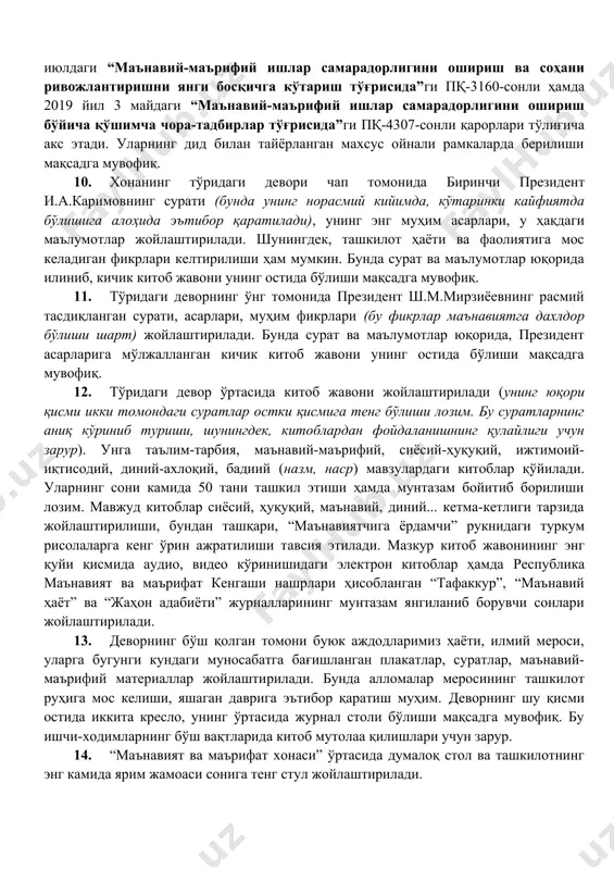 ифий ислоҳотларга оид қонунлар, қарорлар, фармонлар ва фармойишлар жамланмаси, хусусан, ўзбекистон республикасини янада ривожлантириш бўйича ҳаракатлар стратегияси ҳақида маълумот келтирилади. ўзбекистон республикаси президентининг 2017 йил 28 июлдаги “маънавий-маърифий ишлар самарадорлигини ошириш ва соҳани ривожлантиришни янги босқичга кўтариш тўғрисида”ги пқ-3160-сонли ҳамда 2019 йил 3 майдаги “маънавий-маърифий ишлар самарадорлигини ошириш бўйича қўшимча чора-тадбирлар тўғрисида”ги пқ-4307-сонли қарорлари тўлиғича акс этади. уларнинг дид билан тайёрланган махсус ойнали рамкаларда берилиши мақсадга мувофиқ. 10. хонанинг тўридаги девори чап томонида биринчи президент и.а.каримовнинг сурати (бунда унинг норасмий кийимда, кўтаринки кайфиятда бўлишига алоҳида эътибор қаратилади), унинг энг муҳим асарлари, у ҳақдаги маълумотлар жойлаштирилади. шунингдек, ташкилот ҳаёти ва фаолиятига мос келадиган фикрлари келтирилиши ҳам мумкин. бунда сурат ва маълумотлар юқорида илиниб, кичик китоб жавони унинг остида бўлиши мақсадга мувофиқ. 11. тўридаги деворнинг ўнг томонида президент ш.м.мирзиёевнинг расмий тасдиқланган сурати, асарлари, муҳим фикрлари (бу фикрлар маънавиятга дахлдор бўлиши шарт) жойлаштирилади. бунда сурат ва маълумотлар юқорида, президент асарларига мўлжалланган кичик китоб …