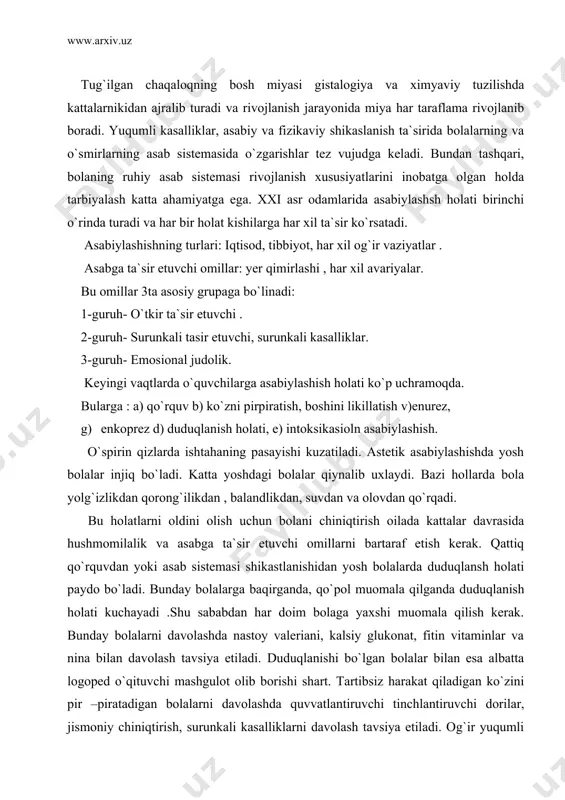 ti kuchayadi .shu sababdan har doim bolaga yaxshi muomala qilish kerak. bunday bolalarni davolashda nastoy valeriani, kalsiy glukonat, fitin vitaminlar va nina bilan davolash tavsiya etiladi. duduqlanishi bo`lgan bolalar bilan esa albatta logoped o`qituvchi mashgulot olib borishi shart. tartibsiz harakat qiladigan ko`zini pir –piratadigan bolalarni davolashda quvvatlantiruvchi tinchlantiruvchi dorilar, jismoniy chiniqtirish, surunkali kasalliklarni davolash tavsiya etiladi. og`ir yuqumli kasalliklarda bemorning organizmi zaharlanishi tufayli asabiylik holati rivojlanib gallusinastsiya boradi (ko`ziga har -xil narsalar ko`rinadi) . bolalarda ruxiy buzilishlarning bir necha turi qayt qilinadi. bulardan: bir xayoliylik, vasvasa, galyusinatsiya, depresiya, isteriya, nervrastiniya, epilepsiya, esi pasliylik. ruhiy asab kasalliklarining asasiy sabablari: agar bolaning ota onasi ko`p spirtli ichimlik istemol qilsa narkotiklar qabul qilsa bola tug`ilayotgan vaqtida yoki hayoti davomida biror xil travma olsa avlod ajdodida ruhiy kasalliklar bo`lsa shu bolalar ruhiy kasalliklar bilan kasallinishi mumkin. bir hayolilik-bunda bemor bolaning o`z istagidan tashqari turli xil o`y xayollar paydo bo`ldi. masalan bola o`zini mashina yoki …