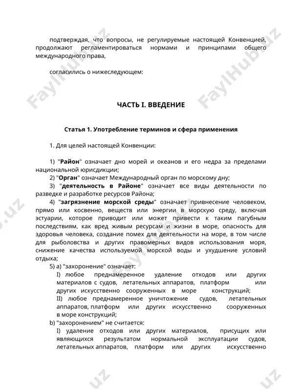 ребление терминов и сфера применения 1. для целей настоящей конвенции: 1) "район" означает дно морей и океанов и его недра за пределами национальной юрисдикции; 2) "орган" означает международный орган по морскому дну; 3) "деятельность в районе" означает все виды деятельности по разведке и разработке ресурсов района; 4) "загрязнение морской среды" означает привнесение человеком, прямо или косвенно, веществ или энергии в морскую среду, включая эстуарии, которое приводит или может привести к таким пагубным последствиям, как вред живым ресурсам и жизни в море, опасность для здоровья человека, создание помех для деятельности на море, в том числе для рыболовства и других правомерных видов использования моря, снижение качества используемой морской воды и ухудшение условий отдыха; 5) а) "захоронение" означает: i) любое преднамеренное удаление отходов или других материалов с судов, летательных аппаратов, платформ или других искусственно сооруженных в море конструкций; ii) любое преднамеренное уничтожение судов, летательных аппаратов, платформ или других искусственно сооруженных в море конструкций; …