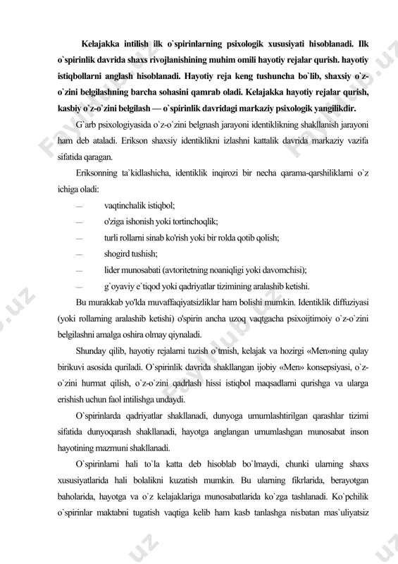 susiyatlarida hali bolalikni kuzatish mumkin. bu ularning fikrlarida, berayotgan baholarida, hayotga va o`z kelajaklariga munosabatlarida ko`zga tashlanadi. ko`pchilik o`spirinlar maktabni tugatish vaqtiga kelib ham kasb tanlashga nis​batan mas`uliyatsiz yondashadilar. bu davr o'spirinning axloqan o`z-o`zini anglashi va barqaror «men» obrazining shakllanishi, shuningdek, axloqning yangi bosqichiga o`tishi bilan xarakterlanadi. bu anglash oddiygina o`sishdan iborat bo`lib qolmasdan, u sifat jihatdan o`ziga xos xarakterga ega bo`ladi, bu hoi o`z shaxsi​ning ma`naviy-psixologik xususiyatlarini konkret hayotiy maqsadlar va intilishlar nuqtayi nazaridan anglash va ularga baho berish ehtiyoji bilan bog`langandir. ilk o`spirinning o`zini o`zi anglashi o`smirning o`zini o`zi anglashidan xuddi shu tomonlari bilan farq qiladi. xuddi ana shu narsa ilk o`spirinlarda o'zining psixik hayotiga, o`z shax​sining sifatlariga, o`z qobiliyatlariga chuqur qiziqish uyg`otadi, xuddi shuning uchun ham o`z xatti-harakatlariga nazar tashlash, o`z his-tuyg`ularini va kechinmalarini bilib olish ehtiyoji paydo bo'ladi. o`z-o`zini anglash o'quvchining ichki kechinmalar dunyosiga kirishi bilan bog`liq emas va foydasiz, maqsadsiz o`z-o`zini tahlil qilishdan ham iborat …