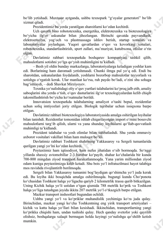 lda tanishib, malakali mutaxassis bo‘lib yetishadi. muxtasar aytganda, ushbu texnopark “g‘oyalar generatori” bo‘lib xizmat qiladi. prezidentimiz bu yerda yaratilgan sharoitlarni ko‘zdan kechirdi. uch qavatli bino robototexnika, energetika, elektrotexnika va biotexnologiya bo‘yicha ilg‘or uskunalar bilan jihozlangan. birinchi qavatda payvandlash, elektroeroziya, yog‘och va plastmassaga ishlov berish, startap xonalari va laboratoriyalar joylashgan. yuqori qavatlardan o‘quv va kovorking xonalari, robototexnika, standartlashtirish, sport zallari, ma’muriyat, kutubxona, ofislar o‘rin olgan. davlatimiz rahbari texnoparkda boshqaruv kompaniyasi tashkil qilib, mahsulotlarni sotishni yo‘lga qo‘yish muhimligini ta’kidladi. – besh yil oldin bunday markazlarga, laboratoriyalarga keladigan yoshlar kam edi. borlarining ham daromadi yetishmasdi. chunki ilmga pul yo‘q edi. endi bu sharoitdan, uskunalardan foydalanib, yoshlarni bozorbop mahsulotlar tayyorlash va sotishga o‘rgatish kerak. ular manfaat ko‘rsa, ruh paydo bo‘ladi, o‘zini shu sohaga bag‘ishlaydi, – dedi shavkat mirziyoyev. texnika yo‘nalishidagi oliy o‘quv yurtlari talabalarini ko‘proq jalb etib, amaliy saboqlarini shu yerda o‘tish, o‘quv dasturlarini ilg‘or texnologiyalardan kelib chiqib takomillashtirish bo‘yicha ko‘rsatmalar berildi. innovatsion texnoparkda …