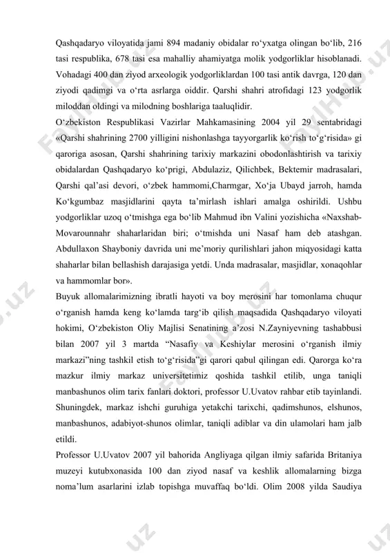 hunos olimlar, taniqli adiblar va din ulamolari ham jalb etildi. professor u.uvatov 2007 yil bahorida angliyaga qilgan ilmiy safarida britaniya muzeyi kutubxonasida 100 dan ziyod nasaf va keshlik allomalarning bizga noma’lum asarlarini izlab topishga muvaffaq bo‘ldi. olim 2008 yilda saudiya arabistonida ham bo‘lib, nasafiylar va keshiylar ilmiy merosini tadqiq etish bilan jiddiy shug‘ullandi. olim shayx abdusalom muborak furiyning arab tilidagi “siyrat al-imom al-buxoriy” kitobini “imom al-buxoriy” nomi bilan o‘zbek tiliga tarjima qilib, nashr ettirdi. shuningdek olimning “hadis ilmining sultoni” nomli risolasi ham chop etildi. markaz tashabbusi bilan 2008 yil iyunda “nasaflik allomalarning jahon madaniyatida tutgan o‘rni”, 2010 yil may oyida “nasaf va kesh tarixi manbalarda” mavzusida respublika ilmiy-nazariy konferensiyalar o‘tkazildi va to‘plamlar nashr etildi. toshkent islom universiteti axborotnomasida professor u.uvatov bosh muharrirlik qilayotgan “imom al-buxoriy saboqlari” jurnali sahifalarida ham qashqadaryo vohasi tarixiga oid ilmiy maqolalar bosilib chiqmoqda. аdаbiyotlаr: 1.каримов и.а. юксак маънавият енгилмас куч. т.,2008 . 2.каримов и.а. "тарихий хотирасиз …