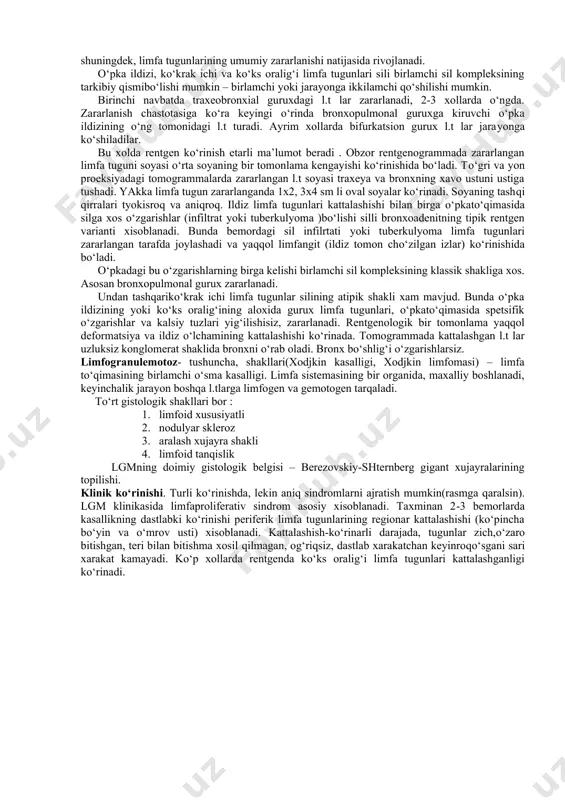 limfa tugunlari patologik xolatining rentgen ko‘rinishi ko‘pincha o‘pka ildizi kengayishi va o‘rta soyaning dekonfiguratsiyasi bilan ifodalanadi. tekshiruv uslublari. 1. polipozitsion rentgenoskopiya va poliproeksion rentgenografiya. 2. to‘g‘ri ,yon va qiyshiq proeksiyalarda tomografiya, kt. 3. pnevmomediastenografiya. 4. qizilo‘ngach kontrast rentgenogarafiyasi. 5. bronxografiya va bronxologik tekshiruv. 6. periferik limfa tugunlar biopsiyasi. 7. mediastenoskapiya biopsiya bilan. periferik limfa tugunlar sili. simptomlar va belgilar. ma’lum bir joylashishga ega bo‘lgan kattalashgan limfa tugunining borligi (ko‘pincha bo‘yin limfa tugunlari). anamnezida kasallikning uzoq kechgani, sil bilan kasallangan bemor bilan kontaktda bo‘lgani ; tez-tez kasallanib turish, oddiy nospetsifik davolashning foydasizligi; intoksikatsiya belgilari: xolsizlik, ko‘p terlash, subfebril xarorat, bosh og‘rigi. ko‘ruv vaqtida periferik limfa tugunlarining paypaslanishi, o‘lchamining kattalashganligi, bosib ko‘rilganda kuchsiz og‘riqning borligi va markazida yumshoqqismining aniqlanishi, ba’zida oqmalarning paydo bo‘lishi xamda kasallik qaytalangan paytda maxalliy xaroratning bo‘lishi bilan xarakterlanada. tashxislash. oqmadan ajralgan punktatni bakteriologik va sitologik tekshirish, olib tashlangan limfa tugunini gistologik tekshirish, periferik limfa tugunlar utt si, teriga …
