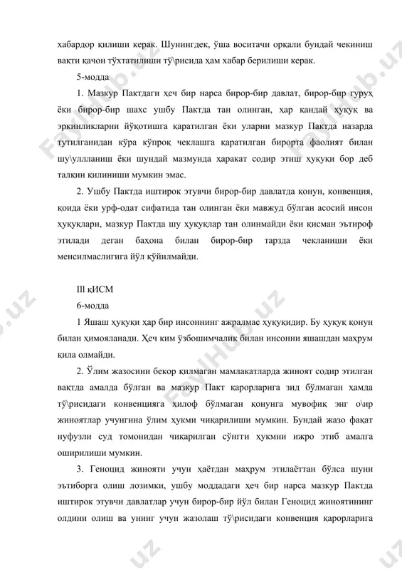 еч бир нарса мазкур пактда иштирок этувчи давлатлар учун бирор-бир йўл билан геноцид жиноятининг олдини олиш ва унинг учун жазолаш тў\рисидаги конвенция қарорларига мувофиқ қабул қилинган ҳар қандай мажбуриятлардан чекиниш ҳуқуқини бермайди. 4. ўлим жазосига ҳукм қилинган ҳар бир киши авф этиш ҳақида ёки ҳукмни юмшатиш тў\рисида илтимос қилиш ҳуқуқига эга. амнистия, авф этиш ёки ўлим ҳукмини алмаштириш ҳамма ҳолатларда туҳфа этилиши мумкин. 5. ўн саккиз ёшдан кичик шахслар томонидан содир этилган жиноятлар учун ўлим ҳукми чиқарилмайди ва ҳомиладор аёлларга нисбатан бу ҳукм ижро этилмайди. 6. ушбу моддадаги ҳеч бир нарса мазкур пактда иштирок этувчи бирор-бир давлат томонидан ўлим жазоси муддатини кзчиктириш ёки уни бекор қилишга йўл қўймаслик учун асос бўла олмайди. 7-модда ҳеч ким азоб-уқубатга солинмаслиги ва унга нисбатан шафқатсиз, ноинсоний ёки қадр-қимматини хўрловчи муомала қилинмаслиги ёки жазоланмаслиги керак. жумладан, ҳеч бир шахс устидан ўзининг розилигисиз тиббий ёки илмий тажриба ўтказилиши мумкин эмас. 8-модда 1. ҳзч ким қулликда сақланмаслиги …
