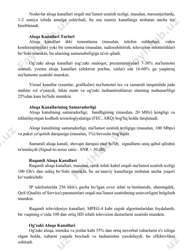 arga nisbatan ancha tez hisoblanadi. aloqa kanallari turlari aloqa kanallari ikki tomonlama (masalan, telefon suhbatlari, video konferentsiyalar) yoki bir tomonlama (masalan, radioeshittirish, televizion eshittirishlar) boʻlishi mumkin, bu ularning samaradorligiga ta'sir qiladi. ogʻzaki aloqa kanallari (ogʻzaki muloqot, prezentatsiyalar) 7-38% ma'lumotni uzatadi, yozma aloqa kanallari (elektron pochta, xatlar) esa 16-60% ga yaqinroq ma'lumotni uzatishi mumkin. vizual kanallar (rasmlar, grafikalar) ma'lumotni tez va samarali tarqatishda juda muhim rol o'ynaydi, lekin matn va og'zaki tushuntirishlarsiz ularning tushunarliligi 25%dan kam bo'lishi mumkin. aloqa kanallarining samaradorligi aloqa kanalining samaradorligi, bandligining (masalan, 20 mhz) kengligi va ishlatilayotgan kodlash texnologiyalariga (fec, arq) bog'liq holda farqlanadi. aloqa kanalining samaradorligi, ma'lumot uzatish tezligiga (masalan, 100 mbps) va paket yo'qotish darajasiga (masalan, 1%) bevosita bog'liqdir. samarali aloqa kanali, shovqin darajasi past bo'lib, signallarni aniq qabul qilishni ta'minlaydi (signal-to-noise ratio - snr > 30 db). raqamli aloqa kanallari raqamli aloqa kanallari, masalan, optik tolali kabel orqali ma'lumot uzatish tezligi 100 gb/s dan …