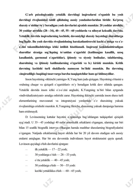 shaxslarning biografiyalarini o`rgangan. natijada erkaklarning hayot siklida har bir 20 yil davom etadigan uch asosiy eralarni aniqlagan. har bir era da​vomida individuum hayot strukturasini qayta quradi. levinson quyidagi o'tish davrlarini ajratgan: · ilk yetuklik — 17—22 yosh; · 30 yoshlarga o`tish — 28—33 yosh; · o`rta yetuklik — 40—45 yosh; · 50 yoshlarga o'tish — 50—55 yosh: · kechki yetuklikka o'tish — 60—65 yosh; · yetuklik davriga kirishning boshlanishi — 17—33 yoshlarga to'g'ri keladi. to'liq yetuk bo'lish uchun yosh erkak rivojlanish ja​rayonida vujudga keladigan 4 vazifani uddalashi kerak: 1) orzuga erishish va reallik haqida o'ylab ko'rish: asossiz fantaziyalar va umuman erishib bo'lmaydigan maqsadlar, shu​ningdek, orzuning umuman yo'qligi o'sishga imkon bermaydi; 2) ota-ona bola munosabatlaridan yetuk tengdoshlar dunyosi munosabatiga o'tishni amalga oshirish uchun ustoz topish; 3) o'zining karyerasini qurish; 4) «o'ziga xos ayol» bilan intim aloqalarni o'rnatish, bu ayol unga kattalar dunyosiga kirishga yordamlashadi, uning umidlarini oqlaydi, uning bog'liq xulq-atvori va …