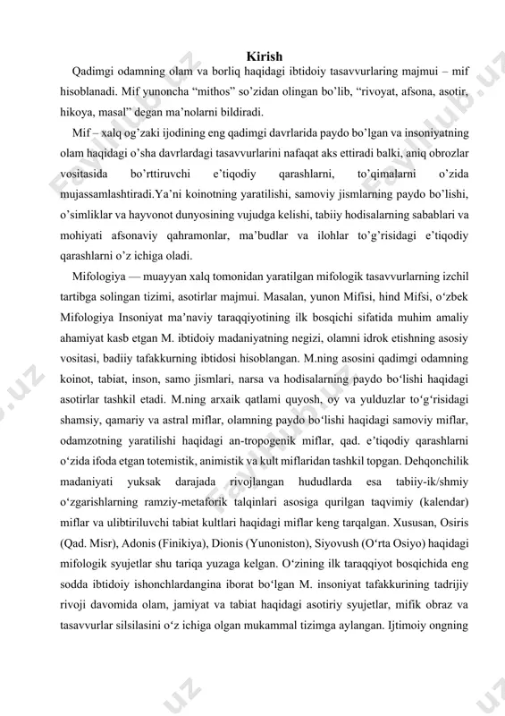 tlari haqidagi miflar keng tarqalgan. xususan, osiris (qad. misr), adonis (finikiya), dionis (yunoniston), siyovush (oʻrta osiyo) haqidagi mifologik syujetlar shu tariqa yuzaga kelgan. oʻzining ilk taraqqiyot bosqichida eng sodda ibtidoiy ishonchlardangina iborat boʻlgan m. insoniyat tafakkurining tadrijiy rivoji davomida olam, jamiyat va tabiat haqidagi asotiriy syujetlar, mifik obraz va tasavvurlar silsilasini oʻz ichiga olgan mukammal tizimga aylangan. ijtimoiy ongning animizm, totemizm, fetishizm kabi qad. shakllari m. bilan chambarchas bogʻliq. ibtidoiy dunyokarash tizimi sifatida shakllangan m. qad. diniy eʼtiqodlarning ilk kurtaklari, ajdodlarimizning falsafiy, axlokiy va ijtimoiy qarashlari, olam va odam hayotiga doyr eng sodda ilmiy talqinlar, voqelikni ongsiz-hissiy anglash asosiga qurilgan ramziy-metaforik obrazlar, shuningdek, soʻz sanʼ-ati, marosimlar tizimi va mifologik tafakkurning turli xil shakllarini oʻz ichiga kamrab olgan. u kad. odamning borliq olamni idrok etishga doyr tasavvur va qarashlarini oʻzida jamlagan izchil tizim sifatida ibtidoiy mafkuraning yetakchi gʻoyasi boʻlib xizmat qilgan. m. ibtidoiy insonning ilmiy, diniy, falsafiy va badiiy karashlarini oʻzida …