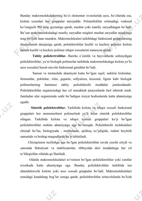 ki asos xossalari baxsh etuvchi funksional guruhlar bo’ladi. sanoat va turmushda ahamiyati katta bo’lgan oqsil, nuklein kislotalar, fermentlar, pektinlar, xitin, geparin, sellyuloza, kraxmal, lignin kabi biologik polimerlarning hammasi tabiiy polielektrolit moddalar jumlasidandir. polielektrolitlar organizmdagi har xil murakkab jarayonlarda faol ishtirok etadi. jumladan ular organizmda sodir bo’ladigan irsiyat hodisalarida katta ahamiyatga egadir. sintetik polelektrolitlar. tarkibida kislota va ishqor xossali funksional gruppalari bor monomerlarni polimerlash yo’li bilan sintetik polelektrolitlar olingan. tarkibida kislota va ishqor xossali gruppalari ko’p bo’lgan polielektrolitlar muhim ahamiyatga ega bo’lmoqda. polielektrolit molekulalari chiziqli bo’lsa, biologiyada , medisinada, qishloq xo’jaligida, rudani boyitish sanoatida va boshqa maqsadlarda ko’p ishlatiladi. chiziqsimon tuzilishga ega bo’lgan polielektrolitlar suvda yaxshi eriydi va sanoatda flokulyant va stabilizatorlar, tibbiyotda dori moddalarga har xil to’ldirgichlar sifatida qo’llaniladi. odatda makromolekulalari to’rsimon bo’lgan polielektrolitlar yoki ionitlar texnikada katta ahamiyatga ega. bunday polielektrolitlar tarkibida ion almashtiruvchi kislota yoki asos xossali gruppalar bo’ladi. makromolekulalari orasidagi kundalang bog’lar soniga qarab, polielektrolitlar erituvchilarda bo’kish …
