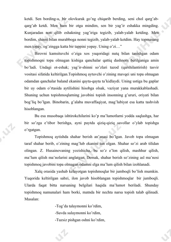 o’ng chiqarib berding, seni chol qarg’ab-qarg’ab ketdi. men ham bir otga mindim, sen bir yag’ir eshakka mingding. kunjaradan non qilib eshakning yag’iriga tegizib, yalab-yalab ketding. men bordim, shinni bilan murabboga nonni tegizib, yalab-yalab ketdim. hay topmasang men topay, og’zingga katta bir tappini yopay. uning o’zi…” birovni kamsituvchi o’ziga xos yuqoridagi nutq bilan tanishgan odam topishmoqni topa olmagan kishiga qanchalar qattiq dashnom berilganiga amin bo’ladi. undagi ot-eshak; yag’ir-shinni so’zlari tazod (qarshilantirish) tasvir vositasi sifatida keltirilgan.topishmoq aytuvchi o’zining mavqei uni topa olmagan odamdan qanchalar baland ekanini qayta-qayta ta’kidlaydi. uning ustiga bu gaplar bir uy odam o’rtasida aytilishini hisobga olsak, vaziyat yana murakkablashadi. shuning uchun topishmoqlarning javobini topish insonning g’ururi, oriyati bilan bog’liq bo’lgan. binobarin, g’alaba muvaffaqiyat, mag’lubiyat esa katta tashvish hisoblangan. bu esa musobaqa ishtirokchilarini ko’p ma’lumotlarni yodda saqlashga, har bir so’zga e’tibor berishga, ayni paytda qiziq-qiziq savollar o’ylab topishga o’rgatgan. topishmoq aytishda shahar berish an’anasi bo’lgan. javob topa olmagan taraf shahar …