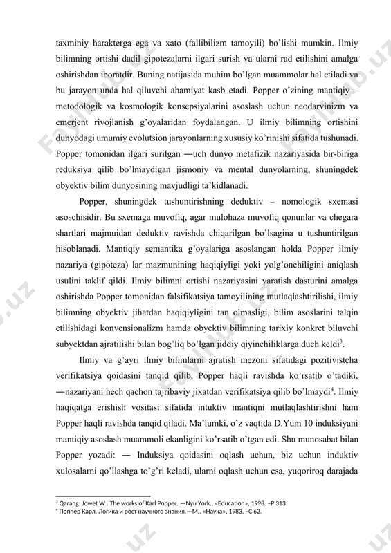 ilmiy nazariya (gipoteza) lar mazmunining haqiqiyligi yoki yolg’onchiligini aniqlash usulini taklif qildi. ilmiy bilimni ortishi nazariyasini yaratish dasturini amalga oshirishda popper tomonidan falsifikatsiya tamoyilining mutlaqlashtirilishi, ilmiy bilimning obyektiv jihatdan haqiqiyligini tan olmasligi, bilim asoslarini talqin etilishidagi konvensionalizm hamda obyektiv bilimning tarixiy konkret biluvchi subyektdan ajratilishi bilan bog’liq bo’lgan jiddiy qiyinchiliklarga duch keldi[footnoteref:3]. [3: qarang: jowet w.. the works of karl popper. —nyu york., «education», 1998. –p 313.] ilmiy va g’ayri ilmiy bilimlarni ajratish mezoni sifatidagi pozitivistcha verifikatsiya qoidasini tanqid qilib, popper haqli ravishda ko’rsatib o’tadiki, ―nazariyani hech qachon tajribaviy jixatdan verifikatsiya qilib bo’lmaydi[footnoteref:4]. ilmiy haqiqatga erishish vositasi sifatida intuktiv mantiqni mutlaqlashtirishni ham popper haqli ravishda tanqid qiladi. ma’lumki, o’z vaqtida d.yum 10 induksiyani mantiqiy asoslash muammoli ekanligini ko’rsatib o’tgan edi. shu munosabat bilan popper yozadi: ― induksiya qoidasini oqlash uchun, biz uchun induktiv xulosalarni qo’llashga to’g’ri keladi, ularni oqlash uchun esa, yuqoriroq darajada turgan induktiv qoidani kiritish lozim, va hokazo …