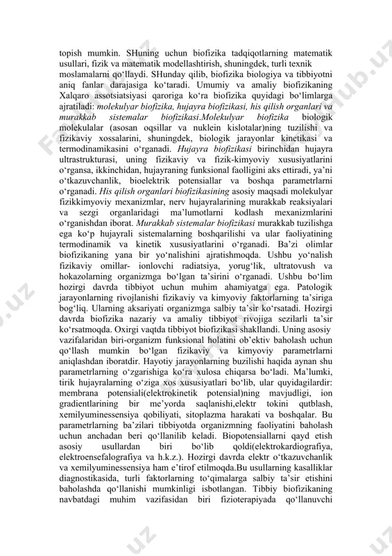 a asosan fizikaviy va fizik-kimyoviy usullar qo‘llanilib, ular biofizikaviy tadqiqotlar uchun moslashtiriladi. tadqiqotlarning barcha usullari miqdoriy natijalarga erishishi lozim. faqat shundagina tirik sistemaning fizikaviy ko‘rsatkichlari o‘zgarishlarining miqdoriy bog‘lanishlarini topish mumkin. shuning uchun biofizika tadqiqotlarning matematik usullari, fizik va matematik modellashtirish, shuningdek, turli texnik moslamalarni qo‘llaydi. shunday qilib, biofizika biologiya va tibbiyotni aniq fanlar darajasiga ko‘taradi. umumiy va amaliy biofizikaning xalqaro assotsiatsiyasi qaroriga ko‘ra biofizika quyidagi bo‘limlarga ajratiladi: molekulyar biofizika, hujayra biofizikasi, his qilish organlari va murakkab sistemalar biofizikasi.molekulyar biofizika biologik molekulalar (asosan oqsillar va nuklein kislotalar)ning tuzilishi va fizikaviy xossalarini, shuningdek, biologik jarayonlar kinetikasi va termodinamikasini o‘rganadi. hujayra biofizikasi birinchidan hujayra ultrastrukturasi, uning fizikaviy va fizik-kimyoviy xususiyatlarini o‘rgansa, ikkinchidan, hujayraning funksional faolligini aks ettiradi, ya’ni o‘tkazuvchanlik, bioelektrik potensiallar va boshqa parametrlarni o‘rganadi. his qilish organlari biofizikasining asosiy maqsadi molekulyar fizikkimyoviy mexanizmlar, nerv hujayralarining murakkab reaksiyalari va sezgi organlaridagi ma’lumotlarni kodlash mexanizmlarini o‘rganishdan iborat. murakkab sistemalar biofizikasi murakkab tuzilishga ega ko‘p …