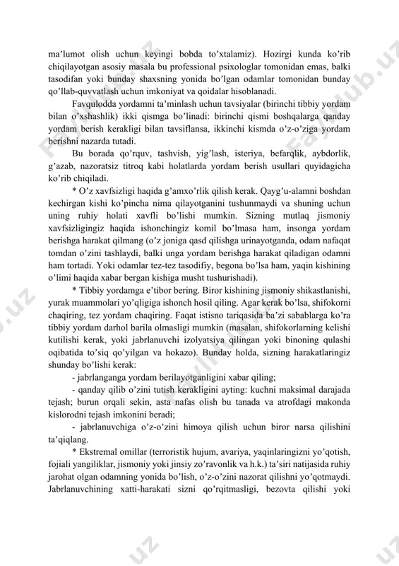 ordam favqulodda psixologik yordam deb ataladi (favqulodda vaziyatlarda psixologlar tomonidan bunday yordamni tashkil etish va oʼziga xos xususiyati haqida batafsil maʼlumot olish uchun keyingi bobda toʼxtalamiz). hozirgi kunda koʼrib chiqilayotgan asosiy masala bu professional psixologlar tomonidan emas, balki tasodifan yoki bunday shaxsning yonida boʼlgan odamlar tomonidan bunday qoʼllab-quvvatlash uchun imkoniyat va qoidalar hisoblanadi. favqulodda yordamni taʼminlash uchun tavsiyalar (birinchi tibbiy yordam bilan oʼxshashlik) ikki qismga boʼlinadi: birinchi qismi boshqalarga qanday yordam berish kerakligi bilan tavsiflansa, ikkinchi kismda oʼz-oʼziga yordam berishni nazarda tutadi. bu borada qoʼrquv, tashvish, yigʼlash, isteriya, befarqlik, aybdorlik, gʼazab, nazoratsiz titroq kabi holatlarda yordam berish usullari quyidagicha koʼrib chiqiladi. * oʼz xavfsizligi haqida gʼamxoʼrlik qilish kerak. qaygʼu-alamni boshdan kechirgan kishi koʼpincha nima qilayotganini tushunmaydi va shuning uchun uning ruhiy holati xavfli boʼlishi mumkin. sizning mutlaq jismoniy xavfsizligingiz haqida ishonchingiz komil boʼlmasa ham, insonga yordam berishga harakat qilmang (oʼz joniga qasd qilishga urinayotganda, odam nafaqat tomdan oʼzini tashlaydi, balki …