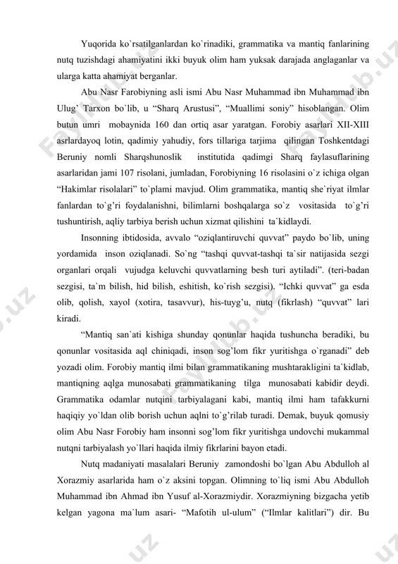 ol (xotira, tasavvur), his-tuyg’u, nutq (fikrlash) “quvvat” lari kiradi. “mantiq san`ati kishiga shunday qonunlar haqida tushuncha beradiki, bu qonunlar vositasida aql chiniqadi, inson sog’lom fikr yuritishga o`rganadi” deb yozadi olim. forobiy mantiq ilmi bilan grammatikaning mushtarakligini ta`kidlab, mantiqning aqlga munosabati grammatikaning tilga munosabati kabidir deydi. grammatika odamlar nutqini tarbiyalagani kabi, mantiq ilmi ham tafakkurni haqiqiy yo`ldan olib borish uchun aqlni to`g’rilab turadi. demak, buyuk qomusiy olim abu nasr forobiy ham insonni sog’lom fikr yuritishga undovchi mukammal nutqni tarbiyalash yo`llari haqida ilmiy fikrlarini bayon etadi. nutq madaniyati masalalari beruniy zamondoshi bo`lgan abu abdulloh al xorazmiy asarlarida ham o`z aksini topgan. olimning to`liq ismi abu abdulloh muhammad ibn ahmad ibn yusuf al-xorazmiydir. xorazmiyning bizgacha yetib kelgan yagona ma`lum asari- “mafotih ul-ulum” (“ilmlar kalitlari”) dir. bu asarning uch nusxasi buyuk britaniya muzeyida, bir nusxasi berlin kutubxonasida saqlanadi. amerikalik olim k.bosvort asrimizning 60- yillarida ushbu asarni olti nusxasini turkiya kutubxonalarida borligini (istambulda) aniqladi. asarda …