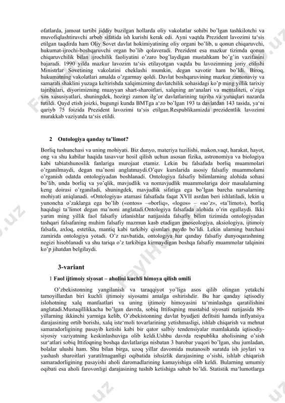 rni tartibga soluvchi, oliy yuridik maqomga ega normativ-huquqiy hujjat hisoblanadi. shu jihatdan konstitutsiya o’z mazmun - mohiyatiga ko’ra jamiyat va davlatning rivojlanish qonuniyatlarini o’zida namoyon etadi. 2 falsafa atamasining mohiyati va mazmuni falsafa dunyoni anglash usuli. falsafani siyosiylashtirishning oqibatlari. falsafada shubxaning roli. falsafaning jamiyatdagi roli yoki amaliy falsafa. dunyoqarash olamni diniy, falsafiy, ilmiy bilish shakli. dunyoqarashda sezgi va idrok, tushunishning mutanosibligi. dunyoqarashda bilish, qadriyatlarga munosabat va xulq atvorni tarbiyalanshing roli.ontologiya borlik haqidagi ta’limot. ontologiya va muxandislik bilimi. din ontologiyasi. jamiyat va inson borlig‘i. jamiyat paydo bo‘lishining ilmiy, iqtisodiy, ijtimoiy, siyosiy, ma’naviy omillar.shaklllanish, o‘zgarish, rivojlanish va taraqqiyot tushunchalarining o‘zaro aloqasi va farqi. insoniyat tamaddunining jahon me’morchiligidagi rivoji. falsafiy kategoriyalar. metafizika va dialektika. dialektika qonunlari. 2-variant 1 o’zbekistonda siyosiy islohotlar. milliy davlat boshqaruv tizimining yaratilishi. o’zbekistonda prezidentlik institutining joriy qilinishi va takomillashuvi. xx asrning 80-yillari ikkinchi yarmida sobiq ittifoqda ro’y bergan tanazzul o’zbekistonda prezident lavozimini ta‘sis etish zaruriyatini keltirib chiqardi.prezident lavozimining joriy …