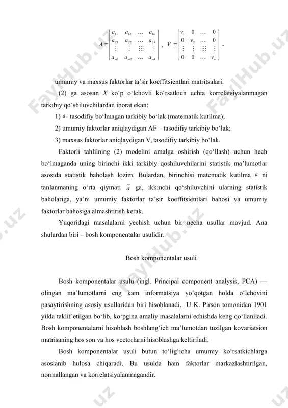 ulidir. bosh komponentalar usuli bosh komponentalar usulu (ingl. principal component analysis, pca) — olingan ma’lumotlarni eng kam informatsiya yo‘qotgan holda o‘lchovini pasaytirishning asosiy usullaridan biri hisoblanadi. u k. pirson tomonidan 1901 yilda taklif etilgan bo‘lib, ko‘pgina amaliy masalalarni echishda keng qo‘llaniladi. bosh komponentalarni hisoblash boshlang‘ich ma’lumotdan tuzilgan kovariatsion matrisaning hos son va hos vectorlarni hisoblashga keltiriladi. bosh komponentalar usuli butun to‘lig‘icha umumiy ko‘rsatkichlarga asoslanib hulosa chiqaradi. bu usulda ham faktorlar markazlashtirilgan, normallangan va korrelatsiyalanmagandir. · o’rganilayotgan x ko’rsatkichlar sistemasining birinchi bosh komponentasi y1(x) ushbu ko’rshatkichlardan tuzilgan normallashgan, markazlashtirilgan shunday chiziqli kombinatsiyasiki, u qolgan barcha shunday chiziqli kombinatsiyalar orasida eng katta dispersiyaga ega bo‘lishi kerak. · o’rganilayotgan x ko’rsatkichlar sistemasining k-bosh komponentasi y1(x) ushbu ko’rshatkichlardan tuzilgan normallashgan, markazlashtirilgan shunday chiziqli kombinatsiyasiki, u oldingi k-1 bosh komponentalar bilan korrelyatsiyalanmagan va qolgan barcha normallashgan, markazlashtirilgan va korrelyatsiyalanmagan oldingi k-1 chiziqli kombinatsiyalar orasida eng katta dispersiyaga egadir. uning mohiyati quyidagicha. ushbu (1) yoki matritsa …
