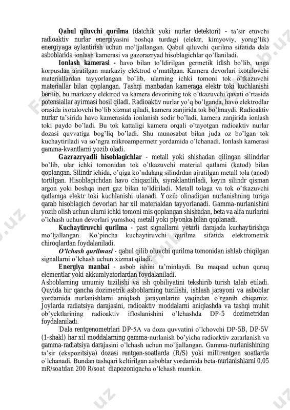 abinafsha nurlari bilan qizdirilganda yoki yoritilganda laboratoriya sharoitida o’lchash mumkin bo’lgan energiyani beradi (termolyuminessent va oynali dozimetrlar). ionlash usuli - mohiyati yadroviy nurlanishlar ta’sirida ma’lum hajmdagi havo yoki gazning ionlanishidan iborat. bunda elektr neytral atomlardan musbat va manfiy zaryadlangan ionlar hosil bo’ladi. agar mana shu xajmga 2 ta elektrod kiritilib, ularga o’zgarmas kuchlanishli elektr toki ulansa, elektrodlar orasida elektr maydoni paydo bo’ladi, bunda zaryadlangan zarrachalarning yo’nalgan harakati yuzaga keladi: manfiy zaryadlangan ionlar anodga, musbat zaryadlanganlari katodga tortiladi, natijada elektrodlar o’rtasidagi potensiallar ayirmasi kamayib boradi. shunday qilib, ionizatsiya toki deb ataluvchi tok hosil bo’ladi. uning kattaligini o’lchab, radioaktiv nurlanishlarning intensivligi to’g’risida tasavvur hosil qilinadi. keltirilgan usullarga asoslanib nazorat asboblari orqali nurlanishlarni aniqlash mumkin. indikatorlar - eng sodda radiatsiyaviy razvedka asbobi bo’lib, ular yordamida nurlanish borligini aniqlash hamda asosan doza quvvatiga taxminiy baho berish vazifasi hal qilinadi. (dp-63, dp-63a, dp-64). rentgenometrlar - rentgen yoki gamma nurlanish dozasi quvvatini o’lchashga mo’ljallangan (dp3, dp-5a,b,v …