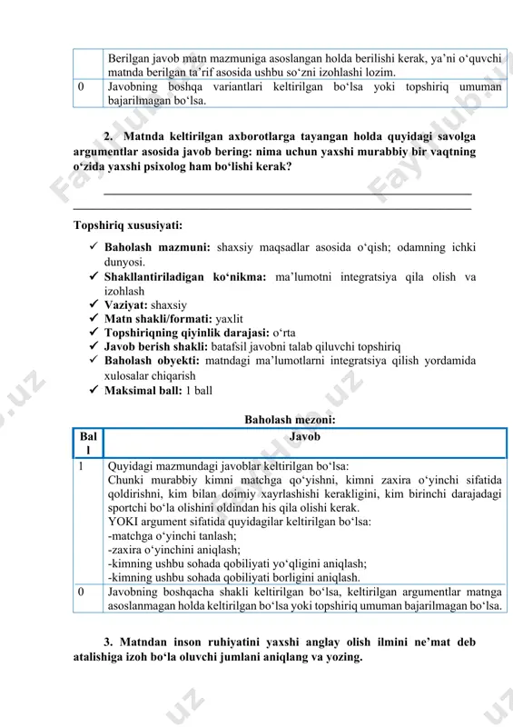 a javob bering: nima uchun yaxshi murabbiy bir vaqtning o‘zida yaxshi psixolog ham bo‘lishi kerak? _______________________________________________________________________________________________________________________________ topshiriq xususiyati: · baholash mazmuni: shaxsiy maqsadlar asosida o‘qish; odamning ichki dunyosi. · shakllantiriladigan ko‘nikma: ma’lumotni integratsiya qila olish va izohlash · vaziyat: shaxsiy · matn shakli/formati: yaxlit · topshiriqning qiyinlik darajasi: o‘rta · javob berish shakli: batafsil javobni talab qiluvchi topshiriq · baholash obyekti: matndagi ma’lumotlarni integratsiya qilish yordamida xulosalar chiqarish · maksimal ball: 1 ball baholash mezoni: ball javob 1 quyidagi mazmundagi javoblar keltirilgan bo‘lsa: chunki murabbiy kimni matchga qo‘yishni, kimni zaxira o‘yinchi sifatida qoldirishni, kim bilan doimiy xayrlashishi kerakligini, kim birinchi darajadagi sportchi bo‘la olishini oldindan his qila olishi kerak. yoki argument sifatida quyidagilar keltirilgan bo‘lsa: -matchga o‘yinchi tanlash; -zaxira o‘yinchini aniqlash; -kimning ushbu sohada qobiliyati yo‘qligini aniqlash; -kimning ushbu sohada qobiliyati borligini aniqlash. 0 javobning boshqacha shakli keltirilgan bo‘lsa, keltirilgan argumentlar matnga asoslanmagan holda keltirilgan bo‘lsa yoki topshiriq umuman bajarilmagan …