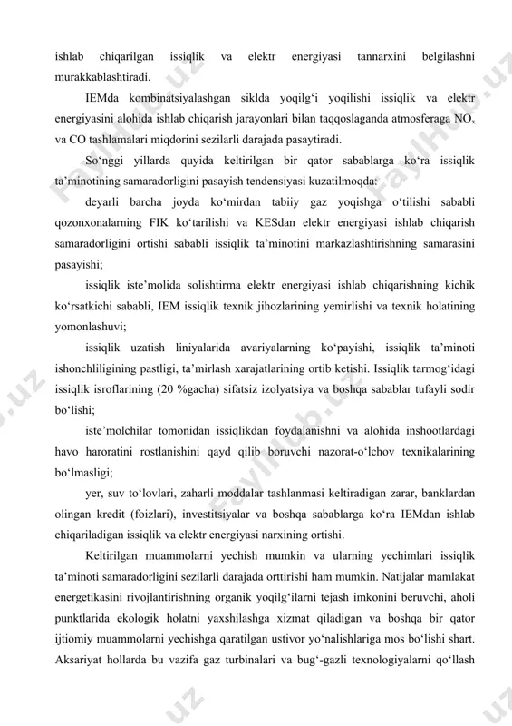 ilg‘i va energetik bozor holati, narx siyosati, ijtimoiy va ekologik omillar hisobga olingan iemda energiya turlari orasida yoqilg‘i taqsimotining turli usullaridan foydalanish ishlab chiqarilgan issiqlik va elektr energiyasi tannarxini belgilashni murakkablashtiradi. iemda kombinatsiyalashgan siklda yoqilg‘i yoqilishi issiqlik va elektr energiyasini alohida ishlab chiqarish jarayonlari bilan taqqoslaganda atmosferaga nox va co tashlamalari miqdorini sezilarli darajada pasaytiradi. so‘nggi yillarda quyida keltirilgan bir qator sabablarga ko‘ra issiqlik ta’minotining samaradorligini pasayish tendensiyasi kuzatilmoqda: deyarli barcha joyda ko‘mirdan tabiiy gaz yoqishga o‘tilishi sababli qozonxonalarning fik ko‘tarilishi va kesdan elektr energiyasi ishlab chiqarish samaradorligini ortishi sababli issiqlik ta’minotini markazlashtirishning samarasini pasayishi; issiqlik iste’molida solishtirma elektr energiyasi ishlab chiqarishning kichik ko‘rsatkichi sababli, iem issiqlik texnik jihozlarining yemirlishi va texnik holatining yomonlashuvi; issiqlik uzatish liniyalarida avariyalarning ko‘payishi, issiqlik ta’minoti ishonchliligining pastligi, ta’mirlash xarajatlarining ortib ketishi. issiqlik tarmog‘idagi issiqlik isroflarining (20 %gacha) sifatsiz izolyatsiya va boshqa sabablar tufayli sodir bo‘lishi; iste’molchilar tomonidan issiqlikdan foydalanishni va alohida inshootlardagi havo haroratini …