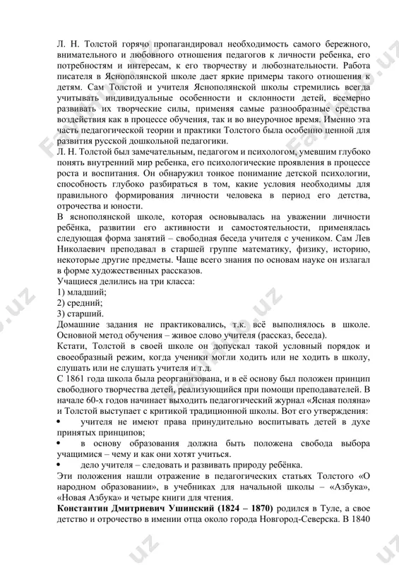 их страниц истории русской педагогики и школы второй половины xix в. л. н. толстой горячо пропагандировал необходимость самого бережного, внимательного и любовного отношения педагогов к личности ребенка, его потребностям и интересам, к его творчеству и любознательности. работа писателя в яснополянской школе дает яркие примеры такого отношения к детям. сам толстой и учителя яснополянской школы стремились всегда учитывать индивидуальные особенности и склонности детей, всемерно развивать их творческие силы, применяя самые разнообразные средства воздействия как в процессе обучения, так и во внеурочное время. именно эта часть педагогической теории и практики толстого была особенно ценной для развития русской дошкольной педагогики. л. н. толстой был замечательным, педагогом и психологом, умевшим глубоко понять внутренний мир ребенка, его психологические проявления в процессе роста и воспитания. он обнаружил тонкое понимание детской психологии, способность глубоко разбираться в том, какие условия необходимы для правильного формирования личности человека в период его детства, отрочества и юности. в яснополянской школе, которая основывалась …