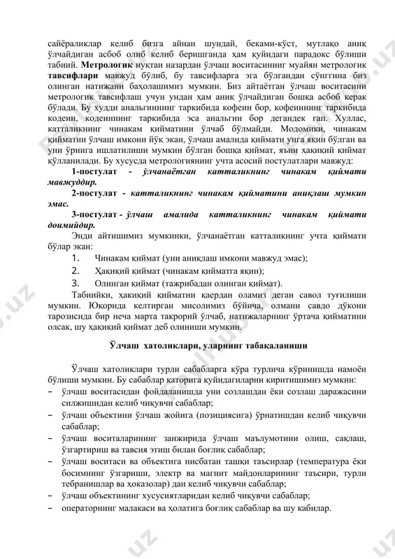ундай ўлчаш воситаси йўқ ва бўлмайди ҳам. нима учун дейишингиз табиий, албатта. агар ўзга сайёраликлар келиб бизга айнан шундай, беками-кўст, мутлақо аниқ ўлчайдиган асбоб олиб келиб беришганда ҳам қуйидаги парадокс бўлиши табиий. метрологик нуқтаи назардан ўлчаш воситасинииг муайян метрологик тавсифлари мавжуд бўлиб, бу тавсифларга эга бўлгандан сўнггина биз олинган натижани баҳолашимиз мумкин. биз айтаётган ўлчаш воситасини метрологик тавсифлаш учун ундан ҳам аниқ ўлчайдиган бошқа асбоб керак бўлади. бу худди анальгиннинг таркибида кофеин бор, кофеиннинг таркибида кодеин, кодеиннинг таркибида эса анальгин бор дегандек гап. хуллас, катталикнинг чинакам қийматини ўлчаб бўлмайди. модомики, чинакам қийматни ўлчаш имкони йўқ экан, ўлчаш амалида қиймати унга яқин бўлган ва уни ўрнига ишлатилиши мумкин бўлган бошқа қиймат, яъни ҳақиқий қиймат қўлланилади. бу хусусда метрологиянинг учта асосий постулатлари мавжуд: 1-постулат - ўлчанаётган катталикнинг чинакам қиймати мавжуддир. 2-постулат - катталикнинг чинакам қийматини аниқлаш мумкин эмас. 3-постулат - ўлчаш амалида катталикнинг чинакам қиймати доимийдир. энди айтишимиз мумкинки, ўлчанаётган катталикнинг учта …