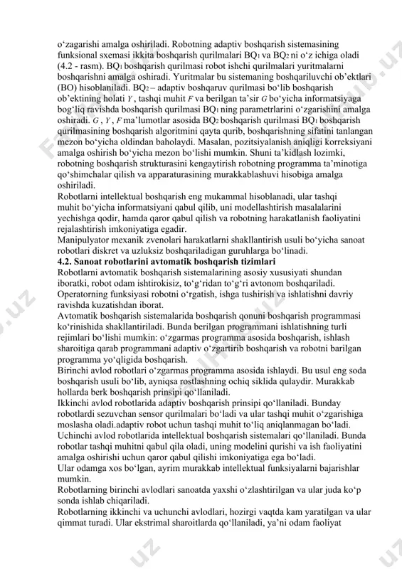 algoritmining avtomatik o‘zagarishi amalga oshiriladi. robotning adaptiv boshqarish sistemasining funksional sxemasi ikkita boshqarish qurilmalari bq1 va bq2 ni o‘z ichiga oladi (4.2 - rasm). bq1 boshqarish qurilmasi robot ishchi qurilmalari yuritmalarni boshqarishni amalga oshiradi. yuritmalar bu sistemaning boshqariluvchi ob’ektlari (bo) hisoblaniladi. bq2 – adaptiv boshqaruv qurilmasi bo‘lib boshqarish ob’ektining holati y , tashqi muhit f va berilgan ta’sir g bo‘yicha informatsiyaga bog‘liq ravishda boshqarish qurilmasi bq1 ning parametrlarini o‘zgarishini amalga oshiradi. g , y , f ma’lumotlar asosida bq2 boshqarish qurilmasi bq1 boshqarish qurilmasining boshqarish algoritmini qayta qurib, boshqarishning sifatini tanlangan mezon bo‘yicha oldindan baholaydi. masalan, pozitsiyalanish aniqligi korreksiyani amalga oshirish bo‘yicha mezon bo‘lishi mumkin. shuni ta’kidlash lozimki, robotning boshqarish strukturasini kengaytirish robotning programma ta’minotiga qo‘shimchalar qilish va apparaturasining murakkablashuvi hisobiga amalga oshiriladi. robotlarni intellektual boshqarish eng mukammal hisoblanadi, ular tashqi muhit bo‘yicha informatsiyani qabul qilib, uni modellashtirish masalalarini yechishga qodir, hamda qaror qabul qilish va robotning harakatlanish faoliyatini rejalashtirish …