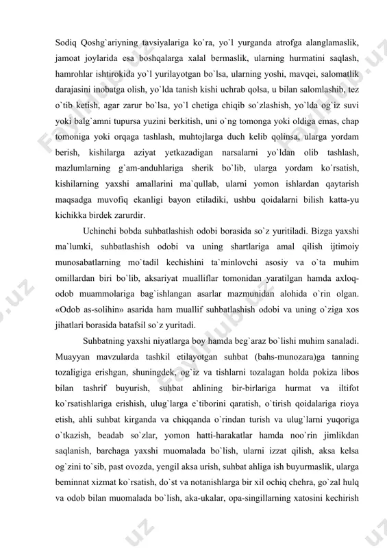 dor bo`lgan liboslarni kiymaslik, yaxshi libos kiyganda manmanlik qilmaslik, kiymaydigan ortiqcha liboslarni muhtojlarga in`om qilish xususida berilgan tavsiyalar bugungi kunda ham o`z ahamiyatini yo`qotmagan. yo`l yurish qoidalari ham har bir inson bilishi zarur bo`lgan qoidalardan biri bo`lib, muallif mazkur masalaga ham o`z e`tiborini qaratadi. muhammad sodiq qoshg`ariyning tavsiyalariga ko`ra, yo`l yurganda atrofga alanglamaslik, jamoat joylarida esa boshqalarga xalal bermaslik, ularning hurmatini saqlash, hamrohlar ishtirokida yo`l yurilayotgan bo`lsa, ularning yoshi, mavqei, salomatlik darajasini inobatga olish, yo`lda tanish kishi uchrab qolsa, u bilan salomlashib, tez o`tib ketish, agar zarur bo`lsa, yo`l chetiga chiqib so`zlashish, yo`lda og`iz suvi yoki balg`amni tupursa yuzini berkitish, uni o`ng tomonga yoki oldiga emas, chap tomoniga yoki orqaga tashlash, muhtojlarga duch kelib qolinsa, ularga yordam berish, kishilarga aziyat yetkazadigan narsalarni yo`ldan olib tashlash, mazlumlarning g`am-anduhlariga sherik bo`lib, ularga yordam ko`rsatish, kishilarning yaxshi amallarini ma`qullab, ularni yomon ishlardan qaytarish maqsadga muvofiq ekanligi bayon etiladiki, ushbu qoidalarni bilish katta-yu kichikka …